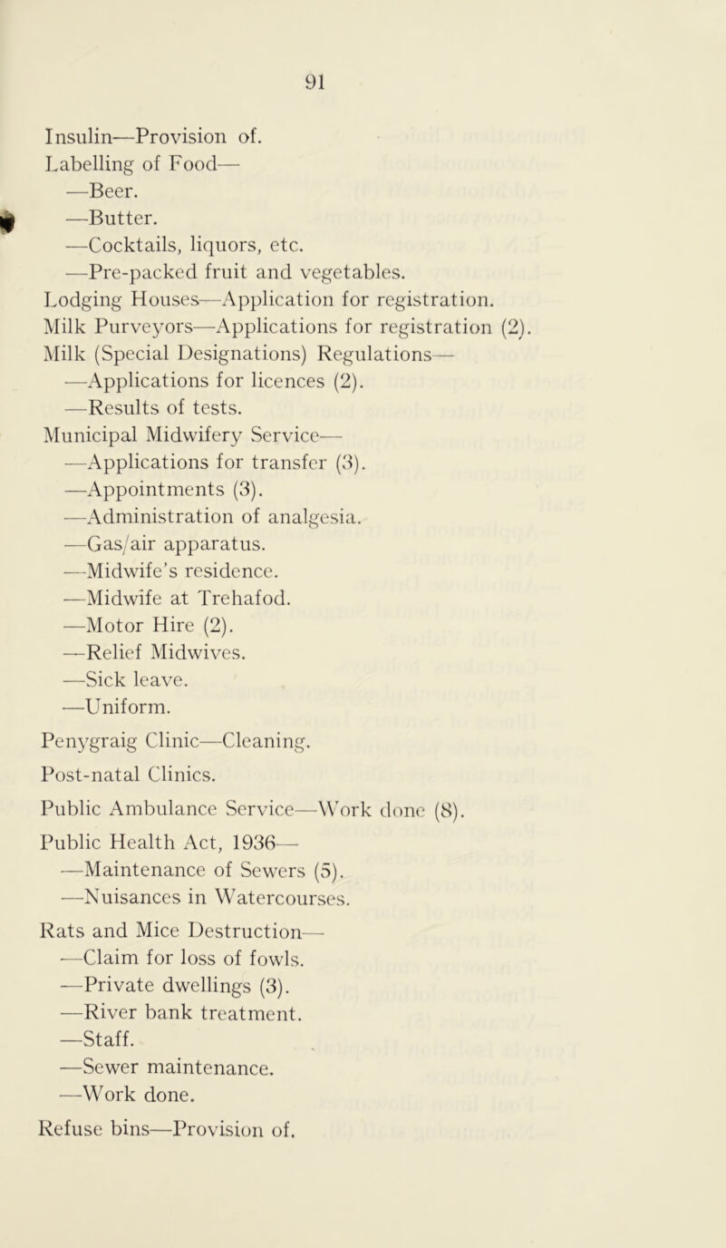 Insulin—Provision of. Labelling of Food— —Beer. —Butter. —Cocktails, liquors, etc. —Pre-packed fruit and vegetables. Lodging Houses—Application for registration. Milk Purveyors—Applications for registration (2). Milk (Special Designations) Regulations— —Applications for licences (2). —Results of tests. Municipal Midwifery Service— —Applications for transfer (3). —Appointments (3). —Administration of analgesia. —Gas/air apparatus. —Midwife’s residence. -—Midwife at Trehafod. —Motor Hire (2). —Relief Midwives. —Sick leave. •—Uniform. Penygraig Clinic—Cleaning. Post-natal Clinics. Public Ambulance Service—Work done (8). Public Health Act, 1936— —Maintenance of Sewers (5). -—Nuisances in Watercourses. Rats and Mice Destruction— ■—Claim for loss of fowls. —Private dwellings (3). —River bank treatment. —Staff. —Sewer maintenance. —Work done. Refuse bins—Provision of.