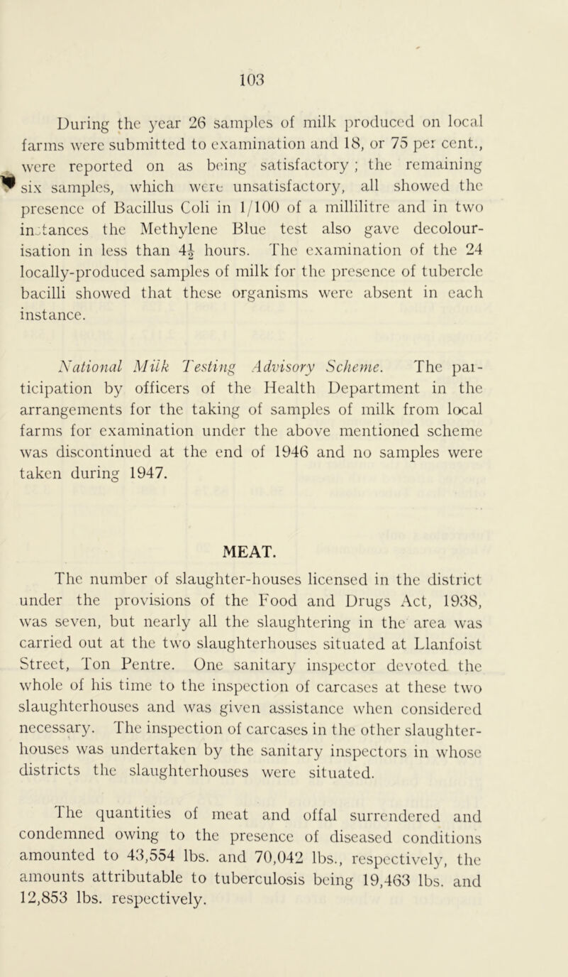 During the year 26 samples of milk produced on local farms were submitted to examination and 18, or 75 per cent., were reported on as being satisfactory; the remaining ^ six samples, which were unsatisfactory, all showed the presence of Bacillus Coli in 1/100 of a millilitre and in two instances the Methylene Blue test also gave decolour- isation in less than 4\ hours. The examination of the 24 locally-produced samples of milk for the presence of tubercle bacilli showed that these organisms were absent in each instance. National Milk Testing Advisory Scheme. The par- ticipation by officers of the Health Department in the arrangements for the taking of samples of milk from local farms for examination under the above mentioned scheme was discontinued at the end of 1946 and no samples were taken during 1947. MEAT. The number of slaughter-houses licensed in the district under the provisions of the Food and Drugs Act, 1938, was seven, but nearly all the slaughtering in the area was carried out at the two slaughterhouses situated at Llanfoist Street, Ion Pentre. One sanitary inspector devoted the whole of his time to the inspection of carcases at these two slaughterhouses and was given assistance when considered necessary. 1 he inspection of carcases in the other slaughter- houses was undertaken by the sanitary inspectors in whose districts the slaughterhouses were situated. ihe quantities of meat and offal surrendered and condemned owing to the presence of diseased conditions amounted to 43,554 lbs. and 70,042 lbs., respectively, the amounts attributable to tuberculosis being 19,463 lbs. and 12,853 lbs. respectively.