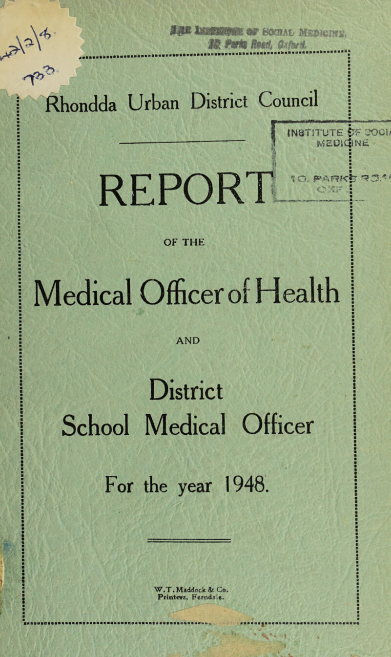 #1* UttPsw* «r eoam mmm. M INrtl Rttdj Qxfatt ,rh ->> ! Rhondda Urban District Council INSTITUTE £F 3001/ tViEUIcjlNE w REPORT t O. PARKt* ^3/^ * • OF THE I Medical Officer of Health AND District School Medical Officer For the year 1948. W.T.Maddock&Co. Printers, Ferndale.