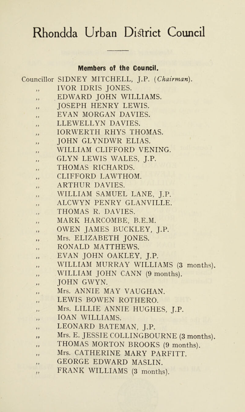 Members of the Council. Councillor SIDNEY MITCHELL, J.P. {Chairman). IVOR IDRIS JONES. EDWARD JOHN WILLIAMS. „ JOSEPH HENRY LEWIS. EVAN MORGAN DAVIES. „ LLEWELLYN DAVIES. „ IORWERTH RHYS THOMAS. „ JOHN GLYNDWR ELIAS. „ WILLIAM CLIFFORD VENING. GLYN LEWIS WALES, J.P. „ THOMAS RICHARDS. CLIFFORD LAWTHOM. „ ARTHUR DAVIES. „ WILLIAM SAMUEL LANE, J.P. „ ALCWYN PENRY GLANVILLE. ,, THOMAS R. DAVIES. „ MARK HARCOMBE, B.E.M. OWEN JAMES BUCKLEY, J.P. „ Mrs. ELIZABETH JONES. RONALD MATTHEWS. EVAN JOHN OAKLEY, J.P. WILLIAM MURRAY WILLIAMS (3 months). WILLIAM JOHN CANN (9 months). JOHN GWYN. „ Mrs. ANNIE MAY VAUGHAN. „ LEWIS BOWEN ROTHERO. „ Mrs. LILLIE ANNIE HUGHES, J.P. IOAN WILLIAMS. „ LEONARD BATEMAN, J.P. „ Mrs. E. JESSIE COLLINGBOURNE (3 months). „ THOMAS MORTON BROOKS (9 months). „ Mrs. CATHERINE MARY PARFITT. „ GEORGE EDWARD MASLIN.