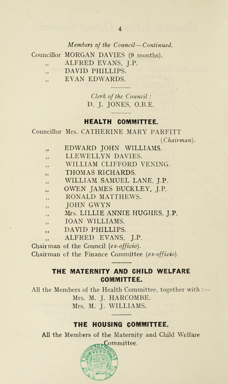 Members of the Council—Continued. Councillor MORGAN DAVIES (9 months). „ ALFRED EVANS, J.P. DAVID PHILLIPS. „ EVAN EDWARDS. Clerk of the Council: D. J. JONES, O.B.E. HEALTH COMMITTEE. Councillor Mrs. CATHERINE MARY PARFITT {Chairman). EDWARD JOHN WILLIAMS. „ LLEWELLYN DAVIES. WILLIAM CLIFFORD VENING. „ THOMAS RICHARDS. WILLIAM SAMUEL LANE, J.P. „ OWEN JAMES BUCKLEY, J.P. „ RONALD MATTHEWS. „ JOHN GWYN Mrs. LILLIE ANNIE HUGHES, J.P. „ IOAN WILLIAMS. ,, DAVID PHILLIPS. „ ALFRED EVANS, J.P. Chairman of the Council (ex-officio). Chairman of the Finance Committee (ex-officio). THE MATERNITY AND CHILD WELFARE COMMITTEE. All the Members of the Health Committee, together with All the Members of the Maternity and Child Welfare Mrs. M. J. HARCOMBE. Mrs. M. J. WILLIAMS. THE HOUSING COMMITTEE. Committee,