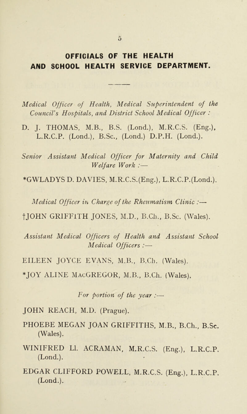 OFFICIALS OF THE HEALTH AND SCHOOL HEALTH SERVICE DEPARTMENT. Medical Officer of Health, Medical Superintendent of the Council’s Hospitals, and District School Medical Officer : D. J. THOMAS, M.B., B.S. (Lond.), M.R.C.S. (Eng.), L.R.C.P. (Lond.), B.Sc., (Lond.) D.P.H. (Lond.). Senior Assistant Medical Officer for Maternity and Child Welfare Work :— *GWLADYSD. DAVIES, M.R.C.S.(Eng.), L.R.C.P.(Lond.). Medical Officer in Charge of the Rheumatism Clinic :— tJOHN GRIFFITH JONES, M.D., B.Ch., B.Sc. (Wales). Assistant Medical Officers of Health and Assistant School Medical Officers :—- EILEEN JOYCE EVANS, M.B., B.Ch. (Wales). *JOY ALINE MACGREGOR, M.B., B.Ch. (Wales). For portion of the year :— JOHN REACH, M.D. (Prague). PHOEBE MEGAN JOAN GRIFFITHS, M.B., B.Ch., B.Sc. (Wales). WINIFRED LI. ACRAMAN, M.R.C.S. (Eng.), L.R.C.P. (Lond.). EDGAR CLIFFORD POWELL, M.R.C.S. (Eng.), L.R.C.P. (Lond.).