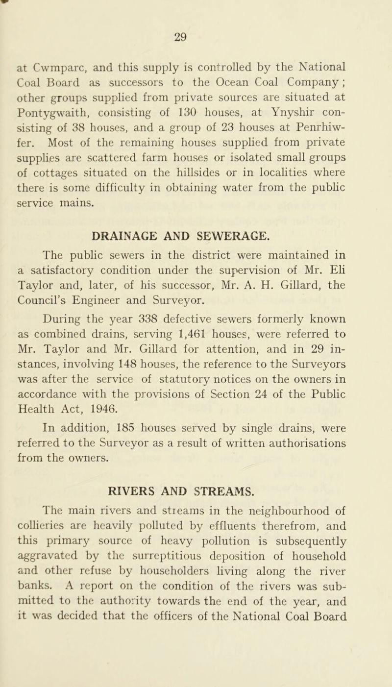 at Cwmparc, and this supply is controlled by the National Coal Board as successors to the Ocean Coal Company; other groups supplied from private sources are situated at Pontygwaith, consisting of 130 houses, at Ynyshir con- sisting of 38 houses, and a group of 23 houses at Penrhiw- fer. Most of the remaining houses supplied from private supplies are scattered farm houses or isolated small groups of cottages situated on the hillsides or in localities where there is some difficulty in obtaining water from the public service mains. DRAINAGE AND SEWERAGE. The public sewers in the district were maintained in a satisfactory condition under the supervision of Mr. Eli Taylor and, later, of his successor, Mr. A. H. Gillard, the Council’s Engineer and Surveyor. During the year 338 defective sewers formerly known as combined drains, serving 1,461 houses, were referred to Mr. Taylor and Mr. Gillard for attention, and in 29 in- stances, involving 148 houses, the reference to the Surveyors was after the service of statutory notices on the owners in accordance with the provisions of Section 24 of the Public Health Act, 1946. In addition, 185 houses served by single drains, were referred to the Surveyor as a result of written authorisations from the owners. RIVERS AND STREAMS. The main rivers and streams in the neighbourhood of collieries are heavily polluted by effluents therefrom, and this primary source of heavy pollution is subsequently aggravated by the surreptitious deposition of household and other refuse by householders living along the river banks. A report on the condition of the rivers was sub- mitted to the authority towards the end of the year, and it was decided that the officers of the National Coal Board