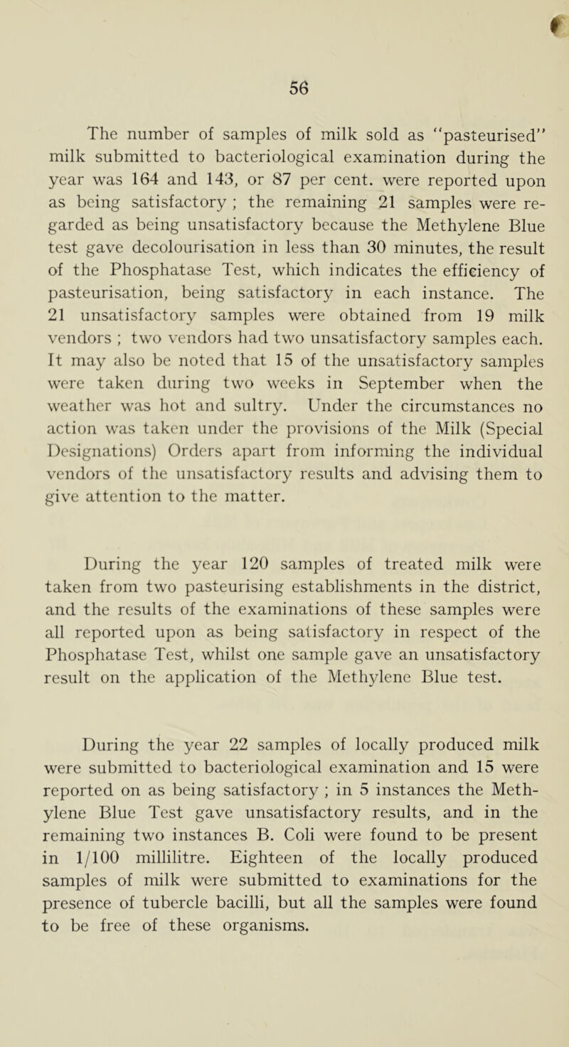 56 The number of samples of milk sold as pasteurised” milk submitted to bacteriological examination during the year was 164 and 143, or 87 per cent, were reported upon as being satisfactory ; the remaining 21 samples were re- garded as being unsatisfactory because the Methylene Blue test gave decolourisation in less than 30 minutes, the result of the Phosphatase Test, which indicates the efficiency of pasteurisation, being satisfactory in each instance. The 21 unsatisfactory samples were obtained from 19 milk vendors ; two vendors had two unsatisfactory samples each. It may also be noted that 15 of the unsatisfactory samples were taken during two weeks in September when the weather was hot and sultry. Under the circumstances no action was taken under the provisions of the Milk (Special Designations) Orders apart from informing the individual vendors of the unsatisfactory results and advising them to give attention to the matter. During the year 120 samples of treated milk were taken from two pasteurising establishments in the district, and the results of the examinations of these samples were all reported upon as being satisfactory in respect of the Phosphatase Test, whilst one sample gave an unsatisfactory result on the application of the Methylene Blue test. During the year 22 samples of locally produced milk were submitted to bacteriological examination and 15 were reported on as being satisfactory ; in 5 instances the Meth- ylene Blue Test gave unsatisfactory results, and in the remaining two instances B. Coli were found to be present in 1/100 millilitre. Eighteen of the locally produced samples of milk were submitted to examinations for the presence of tubercle bacilli, but all the samples were found to be free of these organisms.