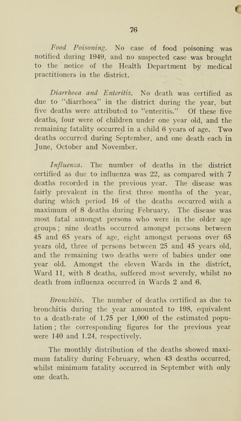 Food Poisoning. No case of food poisoning was notified during 1949, and no suspected case was brought to the notice of the Health Department by medical practitioners in the district. Diarrhoea and Enteritis. No death was certified as due to “diarrhoea” in the district during the year, but five deaths were attributed to “enteritis.” Of these five deaths, four were of children under one year old, and the remaining fatality occurred in a child 6 years of age. Two deaths occurred during September, and one death each in June, October and November. Influenza. The number of deaths in the district certified as due to influenza was 22, as compared with 7 deaths recorded in the previous year. The disease was fairly prevalent in the first three months of the year, during which period 16 of the deaths occurred with a maximum of 8 deaths during February. The disease was most fatal amongst persons who were in the older age groups; nine deaths occurred amongst persons between 45 and 65 years of age, eight amongst persons over 65 years old, three of persons between 25 and 45 years old, and the remaining two deaths were of babies under one year old. Amongst the eleven Wards in the district, Ward 11, with 8 deaths, suffered most severely, whilst no death from influenza occurred in Wards 2 and 6. Bronchitis. The number of deaths certified as due to bronchitis during the year amounted to 198, equivalent to a death-rate of 1.75 per 1,000 of the estimated popu- lation ; the corresponding figures for the previous year were 140 and 1.24, respectively. The monthly distribution of the deaths showed maxi- mum fatality during February, when 43 deaths occurred, whilst minimum fatality occurred in September with only one death.