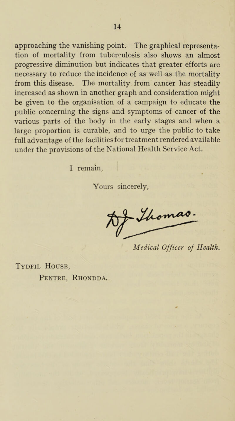 approaching the vanishing point. The graphical representa- tion of mortality from tuberculosis also shows an almost progressive diminution but indicates that greater efforts are necessary to reduce the incidence of as well as the mortality from this disease. The mortality from cancer has steadily increased as shown in another graph and consideration might be given to the organisation of a campaign to educate the public concerning the signs and symptoms of cancer of the various parts of the body in the early stages and when a large proportion is curable, and to urge the public to take full advantage of the facilities for treatment rendered available under the provisions of the National Health Service Act. I remain Yours sincerely, Medical Officer of Health. Tydfil House, Pentre, Rhondda.