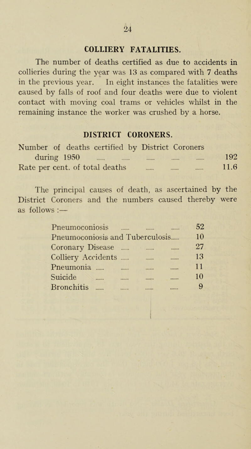 COLLIERY FATALITIES. The number of deaths certified as due to accidents in collieries during the year was 13 as compared with 7 deaths in the previous year. In eight instances the fatalities were caused by falls of roof and four deaths were due to violent contact with moving coal trams or vehicles whilst in the remaining instance the worker was crushed by a horse. DISTRICT CORONERS. Number of deaths certified by District Coroners during 1950 192 Rate per cent, of total deaths 11.6 The principal causes of death, as ascertained by the District Coroners and the numbers caused thereby were as follows :— Pneumoconiosis 52 Pneumoconiosis and Tuberculosis 10 Coronary Disease 27 Colliery Accidents 13 Pneumonia 11 Suicide 10 Bronchitis 9