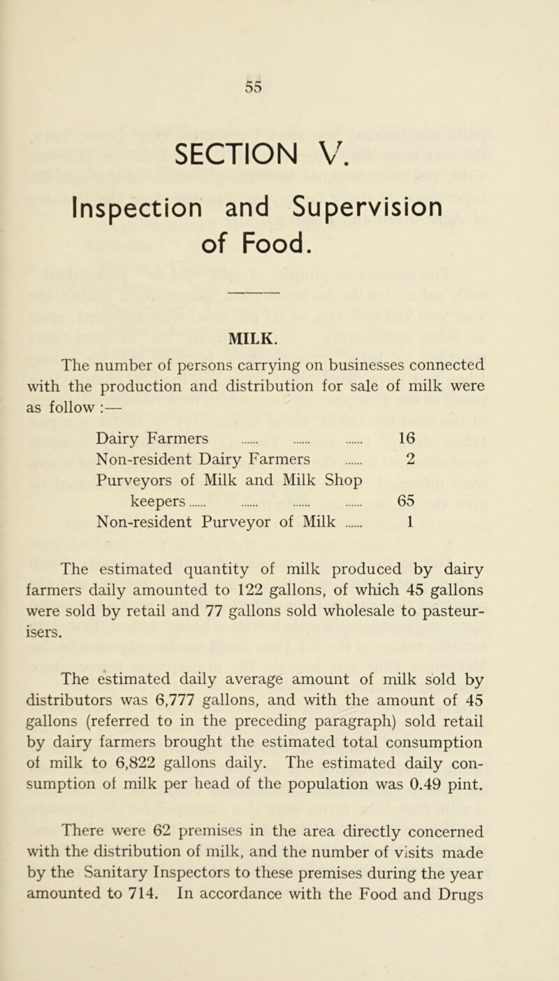 SECTION V. Inspection and Supervision of Food. MILK. The number of persons carrying on businesses connected with the production and distribution for sale of milk were as follow :— Dairy Farmers 16 Non-resident Dairy Farmers 2 Purveyors of Milk and Milk Shop keepers 65 Non-resident Purveyor of Milk 1 The estimated quantity of milk produced by dairy farmers daily amounted to 122 gallons, of which 45 gallons were sold by retail and 77 gallons sold wholesale to pasteur- isers. The estimated daily average amount of milk sold by distributors was 6,777 gallons, and with the amount of 45 gallons (referred to in the preceding paragraph) sold retail by dairy farmers brought the estimated total consumption of milk to 6,822 gallons daily. The estimated daily con- sumption of milk per head of the population was 0.49 pint. There were 62 premises in the area directly concerned with the distribution of milk, and the number of visits made by the Sanitary Inspectors to these premises during the year amounted to 714. In accordance with the Food and Drugs