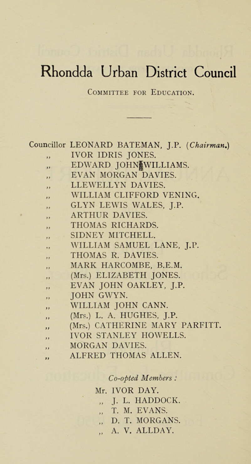 Committee for Education. Councillor LEONARD BATEMAN, J.P. [Chairman.) „ IVOR IDRIS JONES. „ EDWARD JOHNjWILLI AMS. „ EVAN MORGAN DAVIES. „ LLEWELLYN DAVIES. „ WILLIAM CLIFFORD VENING. „ GLYN LEWIS WALES, J.P. „ ARTHUR DAVIES. „ THOMAS RICHARDS. „ SIDNEY MITCHELL. WILLIAM SAMUEL LANE, J.P. „ THOMAS R. DAVIES. „ MARK HARCOMBE, B.E.M. „ (Mrs.) ELIZABETH JONES. „ EVAN JOHN OAKLEY, J.P. „ JOHN GWYN. „ WILLIAM JOHN CANN. „ (Mrs.) L. A. HUGHES, J.P. „ (Mrs.) CATHERINE MARY PARFITT. IVOR STANLEY HOWELLS. „ MORGAN DAVIES. ALFRED THOMAS ALLEN. Co-opted Members : Mr. IVOR DAY. „ J. L. HADDOCK. „ T. M. EVANS. „ D. T. MORGANS.