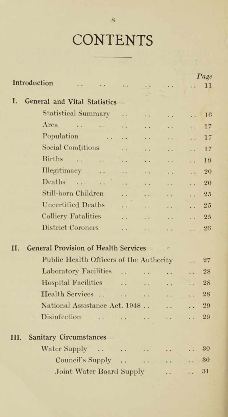 CONTENTS Page Introduction • • •• •• •• .. . . 11 I. General and Vital Statistics— Statistical Summary . . 16 Area . . 17 Population . . 17 Social Conditions . . 17 Births . . 19 Illegitimacy O J • • • . . 20 Deaths . . 20 Still-born Children . . 25 Uncertified Deaths ox • • aJ «/ Colliery Fatalities . . 25 District Coroners . . 26 II. General Provision of Health Services— Public Health Officers of the Authority . . 27 Laboratory Facilities . . 28 Hospital Facilities . . 28 Health Services . . 28 National Assistance Act. 1948 . . 29 Disinfection . . 29 III. Sanitary Circumstances— Water Supply . . 30 Council’s Supply . . 30 Joint Water Board Supply . . 31