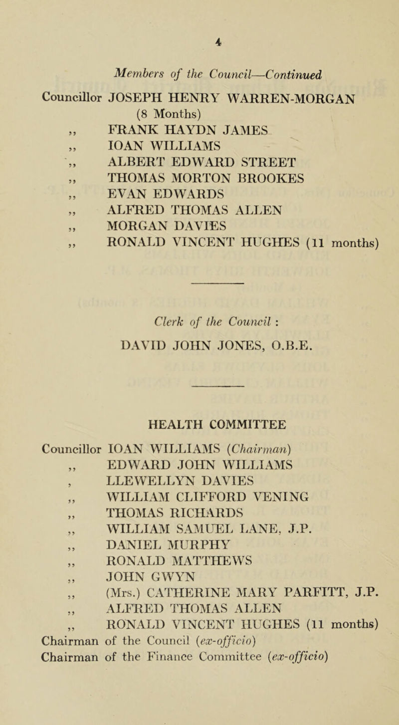 Members of the Council—Continued Councillor JOSEPH HENRY WARREN-MORGAN (8 Months) „ FRANK HAYDN JAMES „ 10AN WILLIAMS ALBERT EDWARD STREET „ THOMAS MORTON BROOKES „ EVAN EDWARDS „ ALFRED THOMAS ALLEN „ MORGAN DAVIES „ RONALD VINCENT HUGHES (11 months) Clerk of the Council : DAVID JOHN JONES, O.B.E. HEALTH COMMITTEE Councillor IOAN WILLIAMS (Chairman) „ EDWARD JOHN WILLIAMS , LLEWELLYN DAVIES „ WILLIAM CLIFFORD VENING „ THOMAS RICHARDS „ WILLIAM SAMUEL LANE. J.P. „ DANIEL MURPHY „ RONALD MATTHEWS „ JOHN GWYN „ (Mrs.) CATHERINE MARY PARFITT, J.P. „ ALFRED THOMAS ALLEN „ RONALD VINCENT HUGHES (11 months) Chairman of the Council (ex-officio) Chairman of the Finance Committee (ex-officio)