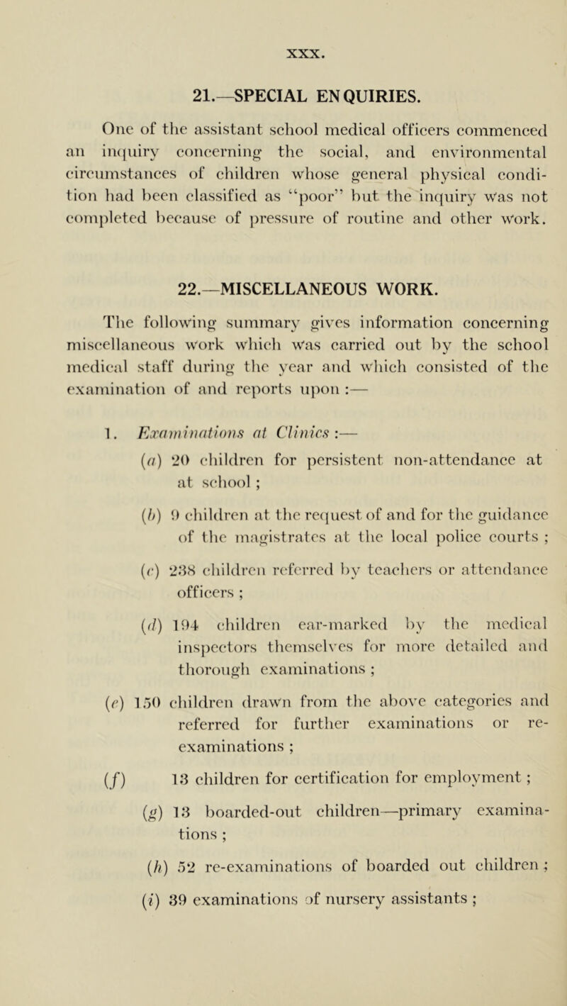 21.—SPECIAL ENQUIRIES. One of the assistant school medical officers commenced an inquiry concerning the social, and environmental circumstances of children whose general physical condi- tion had been classified as “poor” but the inquiry was not completed because of pressure of routine and other work. 22.—MISCELLANEOUS WORK. The following summary gives information concerning miscellaneous work which was carried out by the school medical staff during the year and which consisted of the examination of and reports upon :— 1. Examinations at Clinics:— (a) ‘20 children for persistent non-attendance at at school; (b) 9 children at the request of and for the guidance of the magistrates at the local police courts ; (r) 238 children referred by teachers or attendance officers ; ((l) 194 children ear-marked by the medical inspectors themselves for more detailed and thorough examinations ; (e) 150 children drawn from the above categories and referred for further examinations or re- examinations ; (f) 13 children for certification for employment ; (g) 13 boarded-out children—primary examina- tions ; (h) 52 re-examinations of boarded out children ; (i) 39 examinations of nursery assistants ;