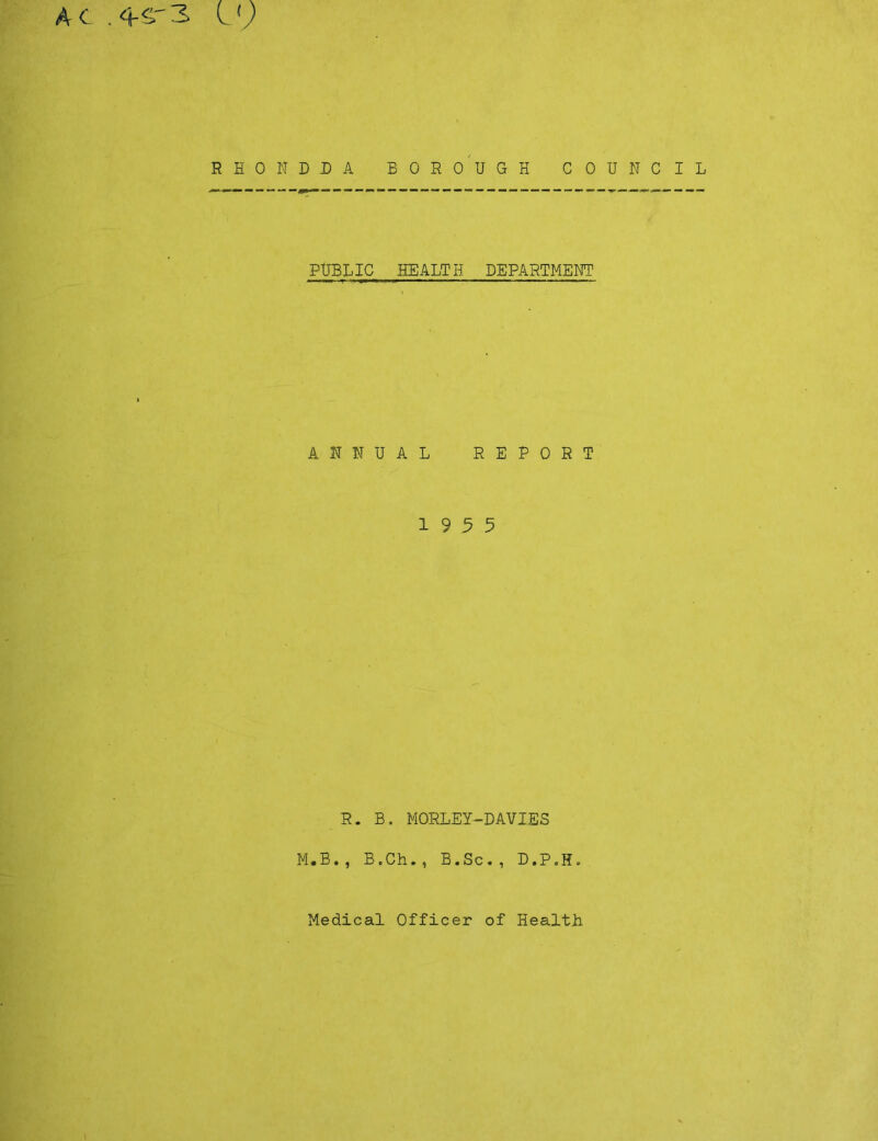 AC .^^'3 C9 RHONDDA BORO'UGH COUNCIL PUBLIC HEALTH DEPARTMENT ANNUAL REPORT 19 5 5 R. B. MORLEY-DAVIES M.B., B.Ch., B.Sc., D.P.H.