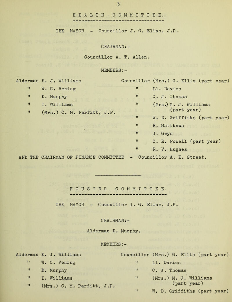 HEALTH COMMITTEE, THE MAYOR - Councillor J. G. Elias, J.P. CHAIRMAN:- Councillor A. T. Allen. MEMBERS Alderman E. J, Williams W. C. Vening D, Murphy I. Williams (Mrs.) C, M. Parfitt, J.P. AND THE CHAIRMAN OF FINANCE COMMITTEE - Councillor (Mrs.) G. Ellis (part year) ” LI. Davies ” C , J, Thomas  (Mrs.)M. J. Vifilliams (part year) W, D. Griffiths (part year) R. Matthews J. Gwyn C. R. Pov;ell (part year) R, V. Hughes Councillor A. E. Street. HOUSING COMMITTEE. THE MAYOR - Councillor J. G. Elias, J.P. CHAIRMAN Alderman D. Murphy. MEMBERS:- Alderman E, J, Williams ” W. C. Vening  D, Murphy  I. Williams ” (Mrs.) C. M. Parfitt, J.P. Councillor (Mrs.) G. Ellis (part year) ” LI. Davies '* C . J . Thomas ” (Mrs.) M. J. Williams (part year)  W. D. Griffiths (part year)