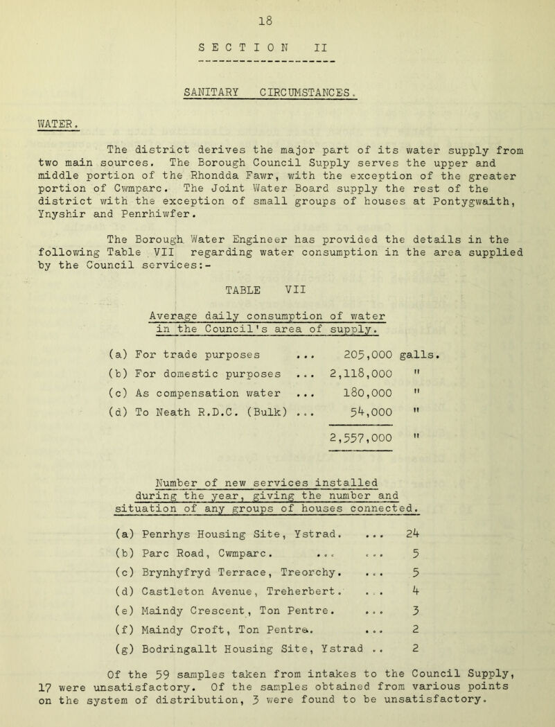 SECTION II SANITARY CIRC UMSTANC ES. IVATER. The district derives the major part of its v/ater supply from two main sources. The Borough Council Supply serves the upper and middle portion of the Rhondda Fawr, with the exception of the greater portion of Cwmparc. The Joint ViJater Board supply the rest of the district with the exception of small groups of houses at Pontygwaith, Ynyshir and Penrhiwfer. The Borough. Water Engineer has provided the details in the follov^ing Table VII regarding water consumption in the area supplied by the Council services TABLE VII Average daily consumption of water in the Council's area of supply. (a) For trade purposes 205,000 galls. (b) For domestic purposes 2,118,000 (c) As compensation water 180,000 U (d) To Neath R.D.C. (Bulk) ... 5^,000 It 2,557,000 It Number of new services installed during the year, giving the number and situation of any groups of houses connected. (a) Penrhys Housing Site, Ystrad. ... (b) Parc Road, Cwmparc. ... ... (c) Brynhyfryd Terrace, Treorchy. ... (d) Castleton Avenue, Treherbert. ... (e) Maindy Crescent, Ton Pentre. ... (f) Maindy Croft, Ton Pentra. ... (g) Bodringallt Housing Site, Ystrad .. 2A 5 5 3 2 2 Of the 59 saunples taken from intakes to the Council Supply, 17 were unsatisfactory. Of the samples obtained from various points on the system of distribution, 3 were found to be unsatisfactory.