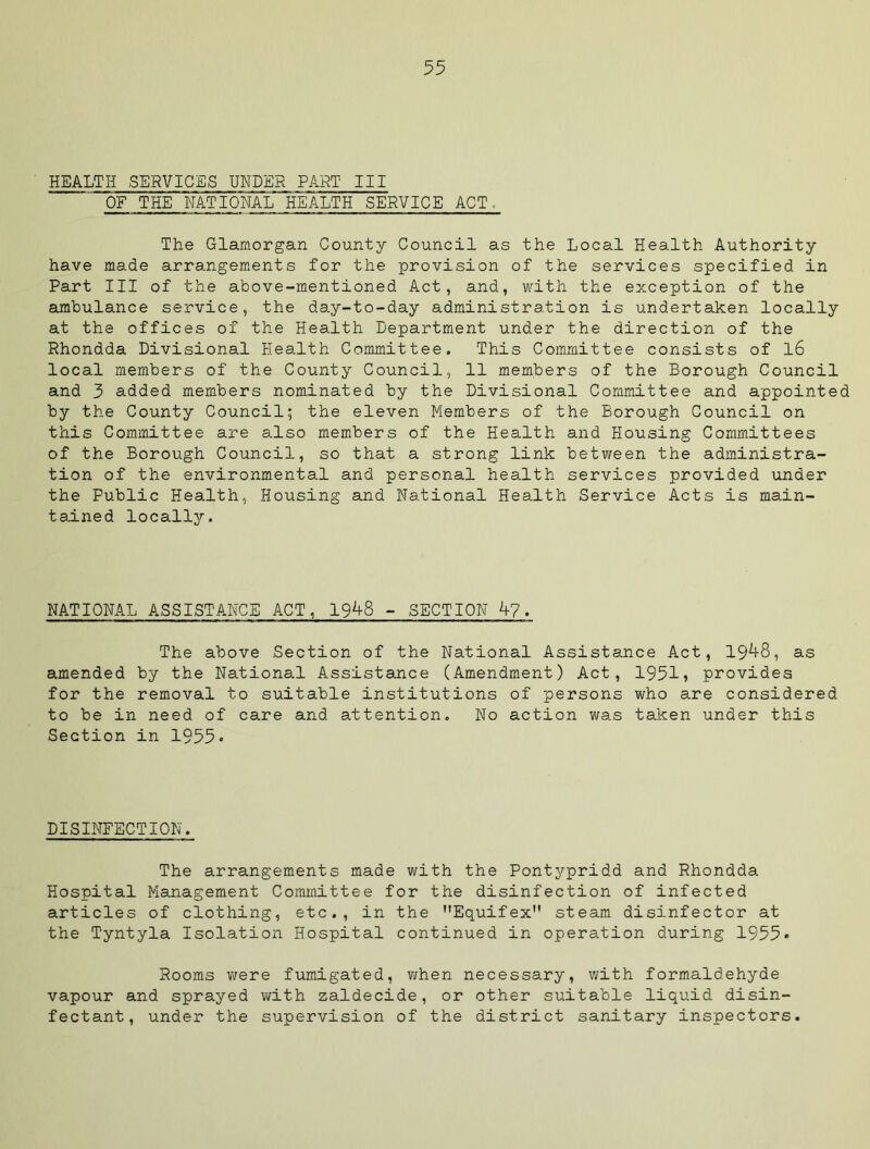HEALTH SERVICES UNDER PART III OF THE NATIONAL HEALTH SERVICE ACT, The Glamorgan County Council as the Local Health Authority have made arrangements for the provision of the services specified in Part III of the above-mentioned Act, and, mrith the exception of the ambulance service, the day-to-day administration is undertaken locally at the offices of the Health Department under the direction of the Rhondda Divisional Health Committee. This Committee consists of l6 local members of the County Council, 11 members of the Borough Council and 3 added members nominated by the Divisional Committee and appointed by the County Council; the eleven Members of the Borough Council on this Committee are also members of the Health and Housing Committees of the Borough Council, so that a strong link between the administra- tion of the environmental and personal health services provided under the Public Health, Housing and National Health Service Acts is main- tained locally. NATIONAL ASSISTANCE ACT, 19^8 - SECTION h7. The above Section of the National Assistance Act, 19^S, as amended by the National Assistance (Amendment) Act, 1951, provides for the removal to suitable institutions of persons who are considered to be in need of care and attention. No action was taken under this Section in 1955* DISINFECTION. The arrangements made with the Pontypridd and Rhondda Hospital Management Committee for the disinfection of infected articles of clothing, etc., in the Equifex steam disinfector at the Tyntyla Isolation Hospital continued in operation during 1955* Rooms v/ere fumigated, v/hen necessary, with formaldehyde vapour and sprayed with zaldecide, or other suitable liquid disin- fectant, under the supervision of the district sanitary inspectors.