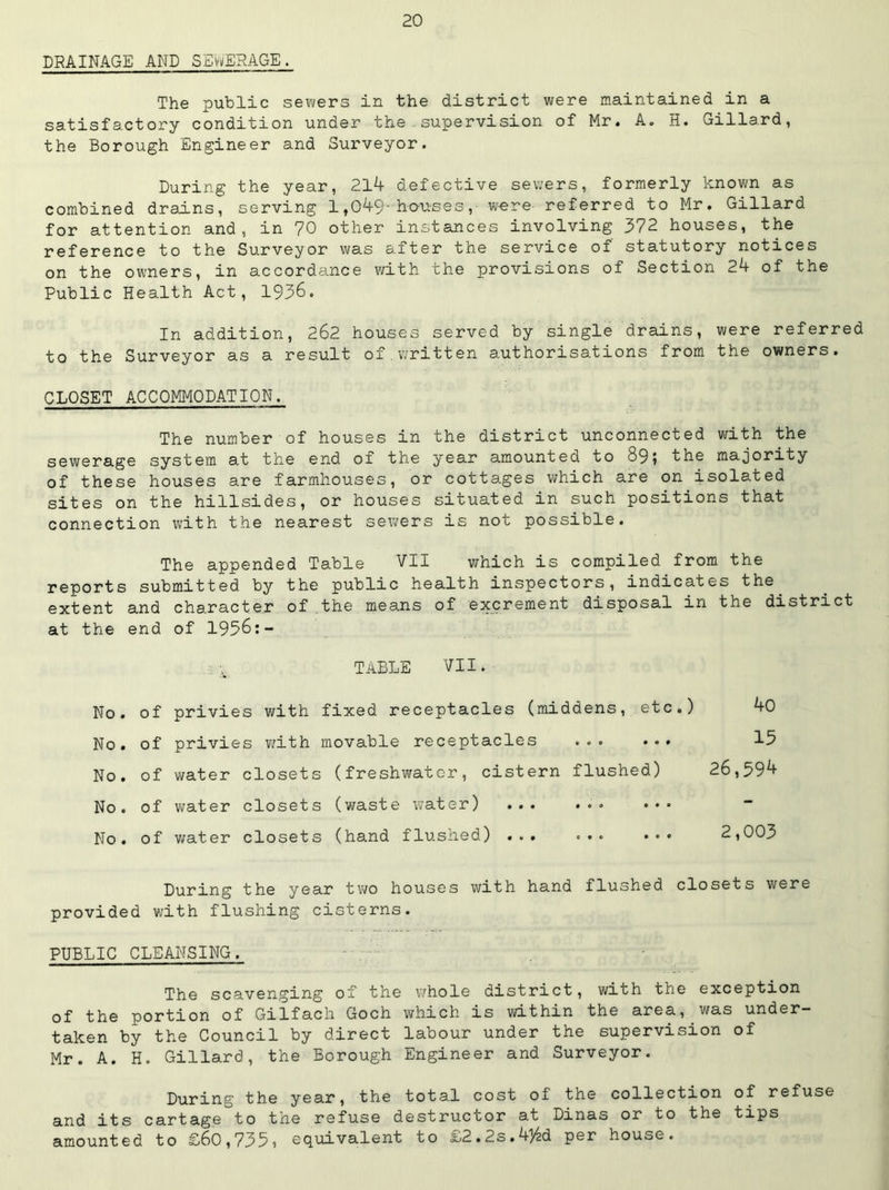 DRAINAGE AND SEWERAGE. The public sewers in the district were maintained in a satisfactory condition under the.supervision of Mr. A. H. Gillard, the Borough Engineer and Surveyor. During the year, 21^ defective sewers, formerly known as combined drains, serving 1,049-^0^1-56 3, w«re referred to Mr. Gillard for attention and, in 70 other instances involving 372 houses, the reference to the Surveyor was after the service of statutory notices on the owners, in accordance with the provisions of Section 24 of the Public Health Act, 1936. In addition, 262 houses served by single drains, were referred to the Surveyor as a result of.written authorisations from the owners. CLOSET ACCOMMODATION. The number of houses in the district unconnected with the sewerage system at the end of the year amounted to 89? the majority of these houses are farmhouses, or cottages v/hich are on isolated sites on the hillsides, or houses situated in such positions that connection with the nearest sewers is not possible. The appended Table VII which is compiled from the reports submitted by the public health inspectors, indicates the^ extent and character of the means of excrement disposal in the district at the end of 1956:- TABLE VII. No. of No. of No. of No . of No. of privies with fixed receptacles (middens, etc.) 40 privies with movable receptacles ... ... 15 water closets (freshwater, cistern flushed) 26,594 water closets (waste v^ater) ... ... ... water closets (hand flushed) ... ... ... 2,003 During the year two houses with hand flushed closets were provided with flushing cisterns. PUBLIC CLEANSING. The scavenging of the whole district, with the exception of the portion of Gilfach Goch which is within the area, was under- taken by the Council by direct labour under the supervision of Mr. A. H. Gillard, the Borough Engineer and Surveyor. During the year, the total cost of the collection of refuse and its cartage to the refuse destructor at Dinas or to the tips amounted to £60,735i equivalent to £2.2s.434d per house.