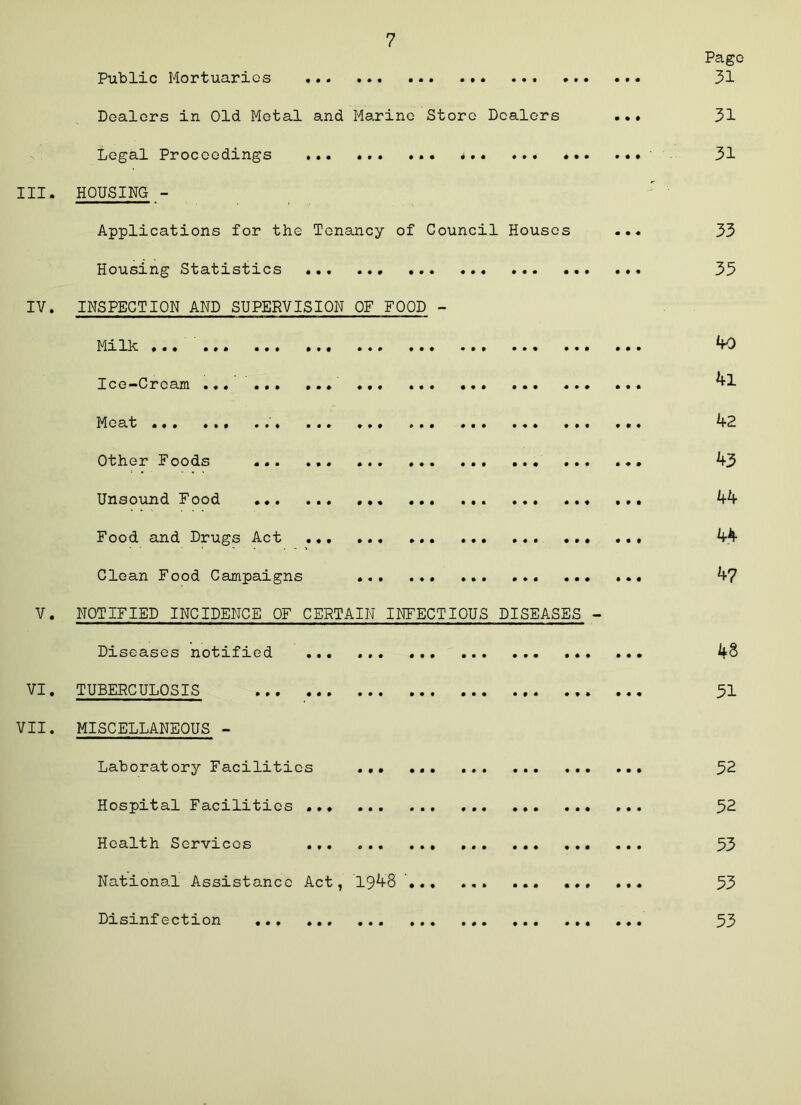 Page Public Mortuaries 31 Dealers in Old Metal and Marino Store Dealers 31 Legal Proceedings * ■ 31 III. HOUSING - Applications for the Tenancy of Council Houses ... 33 Housing Statistics 35 IV. INSPECTION AND SUPERVISION OF FOOD - Milk ... ^0 Ice-Cream ... ... ... ... ^1 Moat ’ ... 42 Other Foods 43 Unsound Food 44 Food and Drugs Act ... 44 Clean Food Campaigns ... 47 V. NOTIFIED INCIDENCE OF CERTAIN INFECTIOUS DISEASES - Diseases notified 48 VI. TUBEPCULOSIS 31 VII. MISCELLANEOUS - Laboratory Facilities 52 Hospital Facilities 52 Health Services 53 National Assistance Act, 1948 ' ... ... 53 Disinfection ... 53