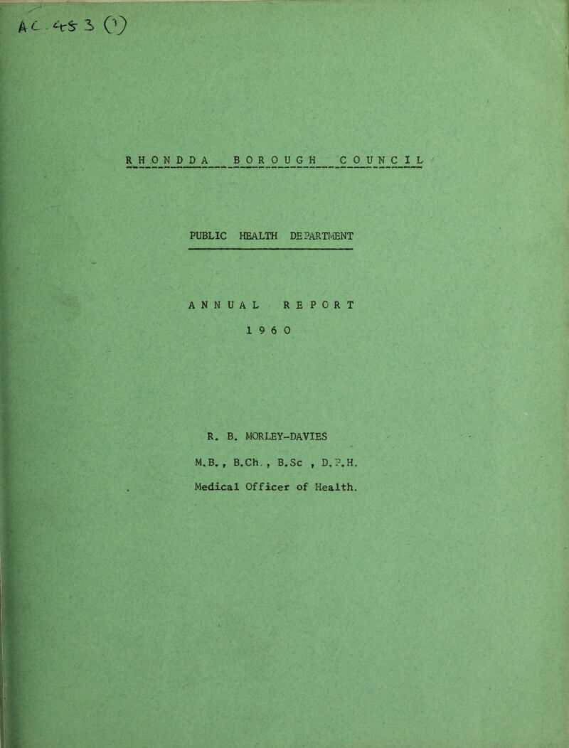 PUBLIC HEALTH DEPARTIviENT ANNUAL REPORT 19 6 0 R. B. MORLEY-DAVIES M.B, , B.Ch. , B.Sc , D.P.H. Medical Officer of Health.