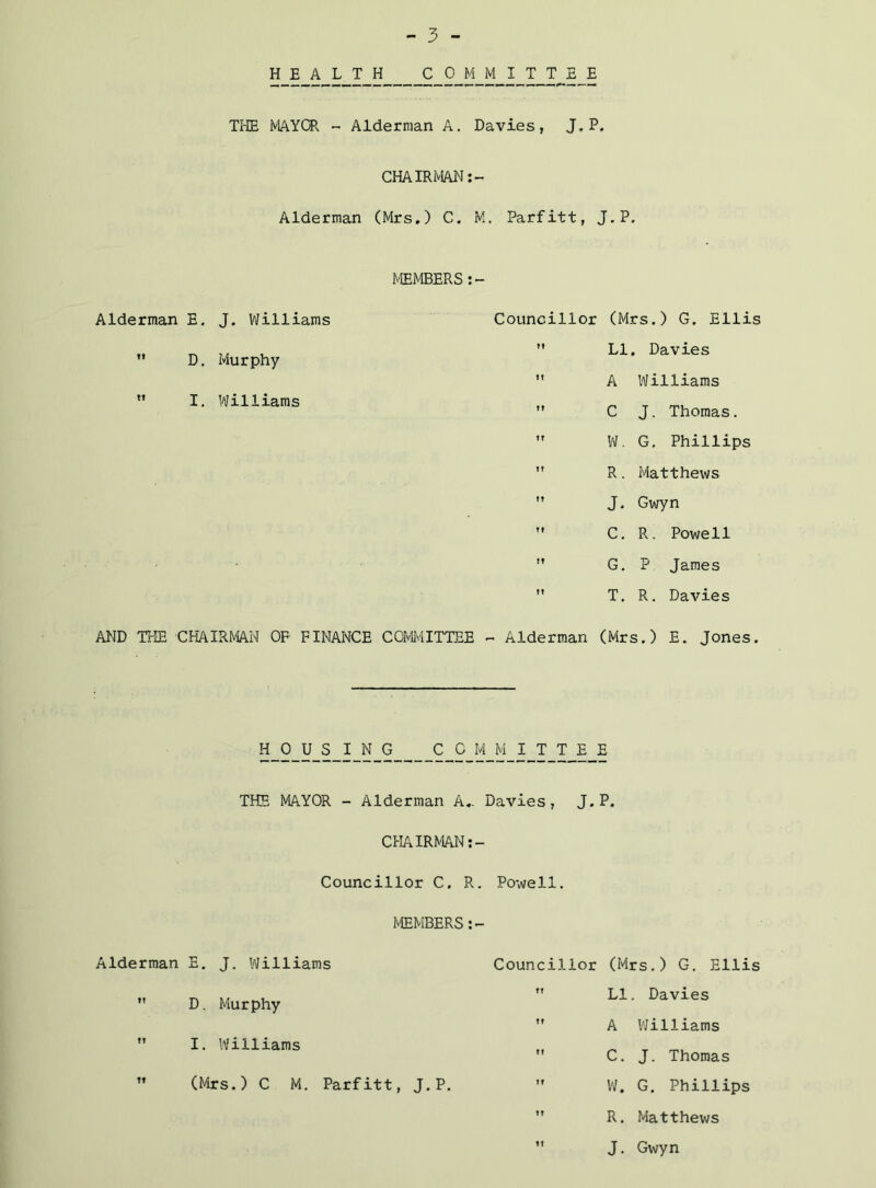 S-9 I T T E E Ti-IE MAYCR - Alderman A. Davies, J.P. CHAIRMAN :- Alderman (Mrs.) C. M. Parfitt, J.P. Alderman E. J. Williams  D. Murphy *’ I. Williams MEMBERS Councillor (Mrs.) G. Ellis  LI, Davies  A Williams ” C J. Thomas. ” W. G, Phillips  R. Matthews ” J. Gwyn ” C. R. Powell  G, P James  T. R. Davies AND TI-IE CHAIRMAN OF FINANCE COMIilTTEE - Alderman (Mrs.) E. Jones. HOUSING COMMITTEE THE MAYOR - Alderman A,. Davies, J.P. CHAIRMAN Councillor C. R. Powell, MEMBERS Alderman E, J. Williams  D. Murphy  I. Williams ” (Mrs.) C M. Parfitt, J.P. Councillor (Mrs.) G, Ellis  LI. Davies ” A VJilliams ” C. J. Thomas ” W. G. Phillips ” R. Matthews  J. Gwyn