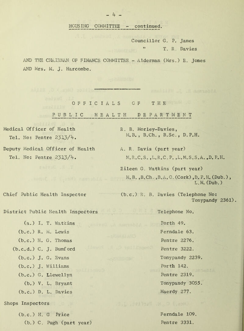 HOUSING COMIvlITTEE continued. Councillor G. P. James ” T. R. Davies AND THH CI-P^.IRr/iAN OF FINANCE COMMITTEE - Alderman (Mrs.) E. Jones AND Mrs. M, J. Harcombe. OFFICIAL P U_B_L_I_C H E_A L Medical Officer of Health Tel. No: Pentre 2313/^* Deputy Medical Officer of Health Tel. No: Pentre 2313/^• Chief Public Health Inspector District Public Health Inspectors (a.) I, T. Watkins (b.c.) R. M. Lewis (b.c.) H. G. Thomas (b.c.d.) C. J, Bumf ord (b.c.) J. G. Evans (b.c.) J. Williams (b.c.) G. Llewellyn (b.) V. L. Bryant (b.c.) D. L. Davies Shops Inspectors (b.c.) H. G Price (b.) C. Pugh (part year) S OF THE T_H D E P_A_R_T_M E_N T R. B. Morley-Davies, M.B., B.Ch., B.Sc., D.P.H. A. R. Davis (part year) M.R.C.S.,L.R.C.P.,L.M.S.S.A.,D.P.H. Eileen G. Watkins (part year) M.B. ,B.Ch. ,B.A.O. (Cork) ,D. P.H. (Dub.) , L.M. (Dub. ) (b.c.) R. B. Davies (Telephone No: Tonypandy 2361). Telephone No. Porth 49. Ferndale 63. Pentre 2276. Pentre 3222. Tonypandy 2239. Porth 142. Pentre 2319. Tonypandy 3055. Maerdy 277. Ferndale 109. Pentre 3331.