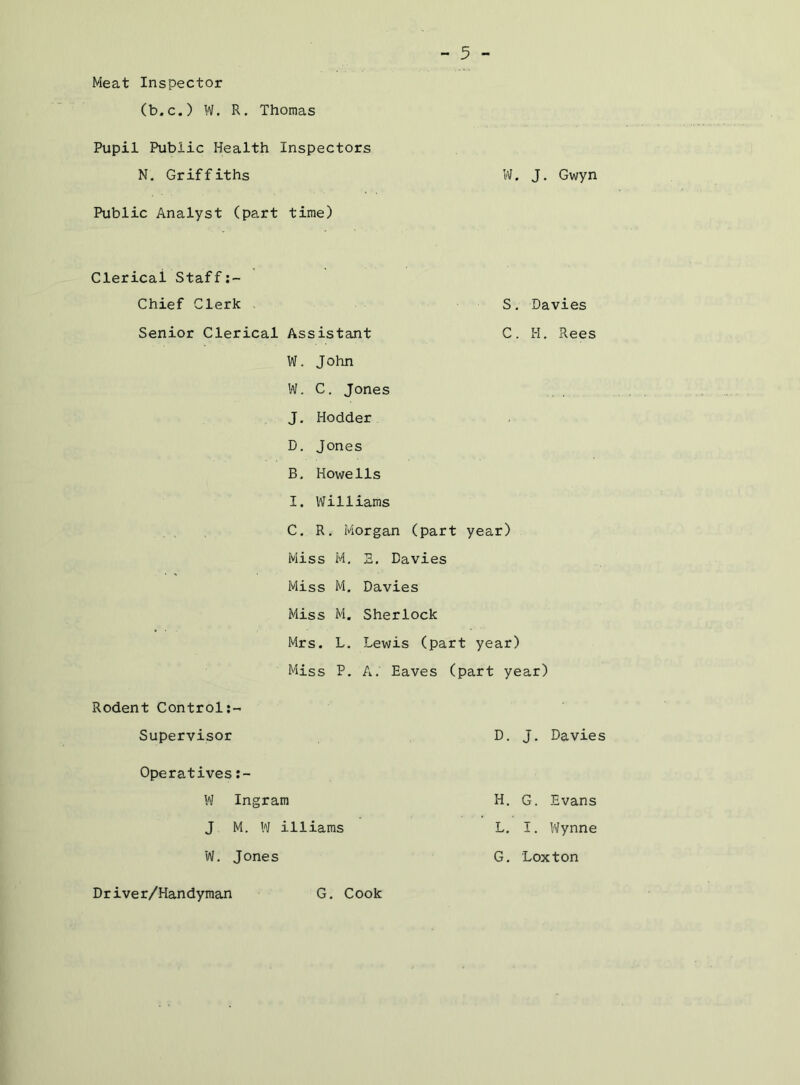 Meat Inspector (b.c.) W. R. Thomas Pupil Public Health Inspectors N. Griffiths W. J, Gwyn Public Analyst (part time) Clerical Staff Chief Clerk > Senior Clerical Assistant W. J ohn S, C Davies H. Rees W. C. Jones J. Hodder D, Jones B. Howells I. Williams C, R. Morgan (part year) Miss M, 5, Davies Miss M. Davies Miss M. Sherlock Mrs. L. Lewis (part year) Miss P. A. Eaves (part year) Rodent Control:- Supervisor Operatives W Ingram J M. W illiams W. Jones D. J. Davies H. G. Evans L, I. Wynne G. Loxton Driver/Handyman G. Cook