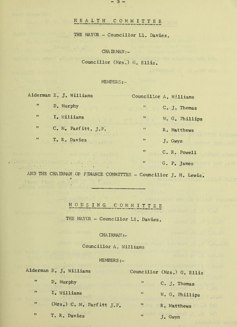 HEAL T_H COMMITTEE THE MAYOR - Councillor LI, Davies. CHAIRMAN Councillor (MrsV) G. Ellis. MEMBERS 2- Alderman E, J. Williams *' D. Murphy  I, VJilliams  C. M, Parfitt, J.P,  T, R, Davies Councillor A. Williams  C. J, Thomas ” W. G. Phillips ” R. Matthews ” J, Gwyn  C. R. Powell ' • ■ ■ ■  G. P, James AND THE CHAIRMAN OF FINANCE COMMITTEE - Councillor J. H. LewisV li_9_iJ„S_I_N_G C_0_M M I T T E E THE MAYOR - Councillor LI. Davies. CHAIRMAN;-- Councillor A. Williams I'lEMBERS:- Alderman E, J.' Williams *' D. Murphy ” I. VJilliams ” (Mrs',) C. M. Parfitt J.P. ” T. R. Davies Councillor (Mrs.) G. Ellis ” C. J. Thomas W. G. Phillips  R. Matthews ” J. Gwyn