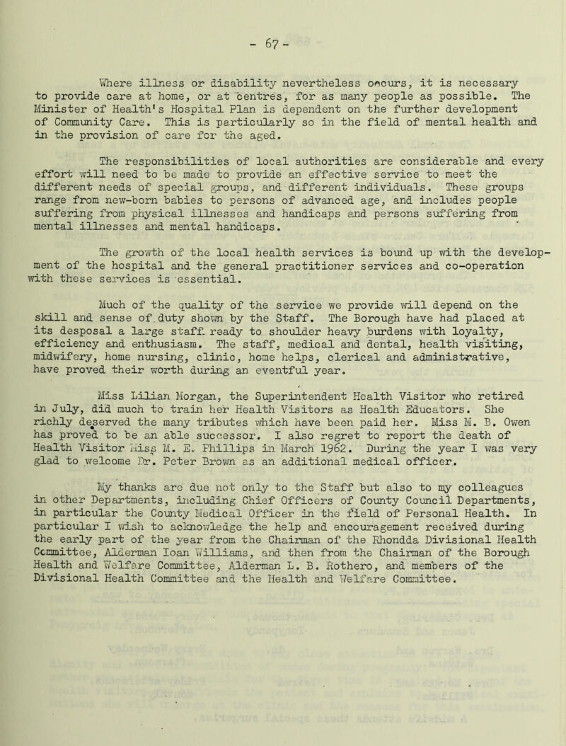 -67- Yfhere illness or disability nevertheless occurs, it is necessary to provide care at home, or at centres, for as many people as possible. The Minister of Health* s Hospital Plan is dependent on the further development of Community Care. This is particularly so in the field of mental health and in the provision of care for the aged. The responsibilities of local authorities are considerable and every effort will need to be made to provide an effective service to meet the different needs of special groups, and different individuals. These groups range from new-born babies to persons of advanced age, and includes people suffering from physical illnesses and handicaps and persons suffering from mental illnesses and mental handicaps. The growth of the local health services is bound up with the develop- ment of the hospital and the general practitioner services and co-operation with these services is essential. Much of the quality of the service we provide will depend on the skill and sense of duty shown by the Staff. The Borough have had placed at its desposal a large staff, ready to shoulder heavy burdens with loyalty, efficiency and enthusiasm. The staff, medical and dental, health visiting, midwifery, home nursing, clinic, home helps, clerical and administrative, have proved their worth during an eventful year. Miss Lilian Morgan, the Superintendent Health Visitor who retired in July, did much to train her Health Visitors as Health Educators. She richly deserved the many tributes which have been paid her. Miss M. B. Owen has proved to be an able successor. I also regret to report the death of Health Visitor Miss M. E. Phillips in March 1962. During the year I was very glad to welcome Dr. Peter Brown as an additional medical officer. My thanks are due not only to the Staff but also to my colleagues in other Departments, including Chief Officers of County Council Departments, in particular the County Medical Officer in the field of Personal Health. In particular I wish to acknowledge the help and encouragement received during the early part of the year from the Chairman of the Rhondda Divisional Health Committee, Alderman loan Williams, and then from the Chairman of the Borough Health and Welfare Committee, A.lderman L. B. Rothero, and members of the Divisional Health Committee and the Health and Welfare Committee.