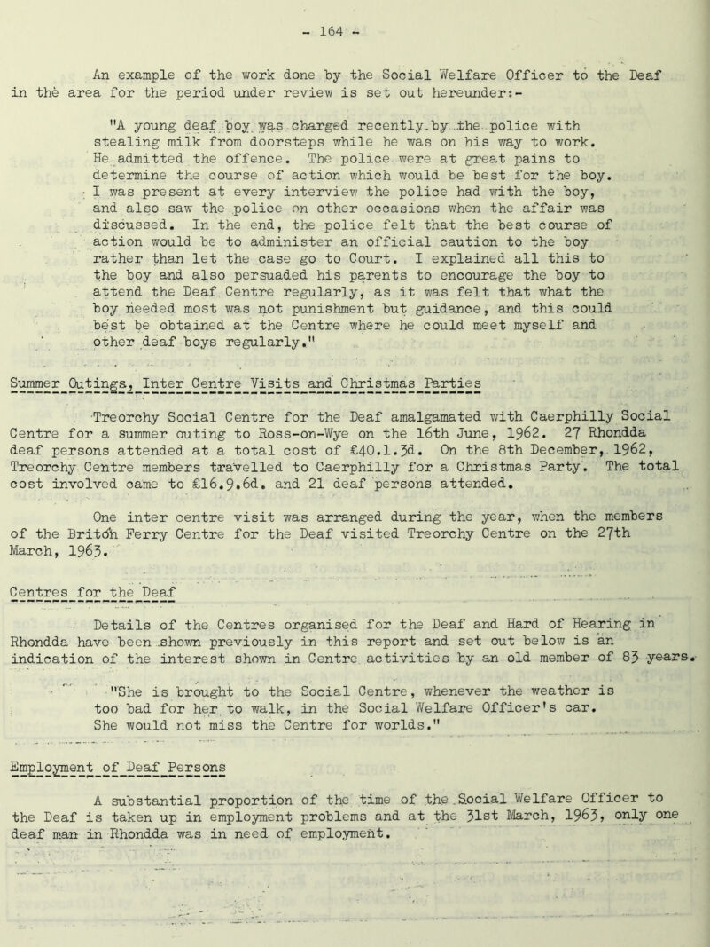 An example of the work done by the Social Welfare Officer to the Deaf in the area for the period under review is set out hereunder;- A young deaf hoy. was charged recently.by. ..the police with stealing milk from doorsteps while he was on his way to work. He admitted the offence. The police were at great pains to determine the course of action which would be best for the boy. ■ I was present at every interview the police had with the boy, and also saw the .police on other occasions when the affair was discussed. In the end, the police felt that the best course of action would be to administer an official caution to the boy rather than let the case go to Court. I explained all this to the boy and also persuaded his parents to encourage the boy to attend the Deaf Centre regularly, as it was felt that what the boy needed most was not punishment but guidance, and this could best be obtained at the Centre where he could meet myself and other deaf boys regularly. Summer Outings, Inter Centre Visits and Christmas Parties Treorchy Social Centre for the Deaf amalgamated with Caerphilly Social Centre for a summer outing to Ross-on-Wye on the 16th June, 1962. 27 Rhondda deaf persons attended at a total cost of £40.1.3d. On the 8th December, 1962, Treorchy Centre members travelled to Caerphilly for a Christmas Party'. The total cost involved came to £l6.9»6d. and 21 deaf persons attended. One inter centre visit was arranged during the year, when the members of the Britdh Ferry Centre for the Deaf visited Treorchy Centre on the 27th March, 1963. Centres for the Deaf Details of the Centres organised for the Deaf and Hard of Hearing in Rhondda have been .shown previously in this report and set out below is an indication of the interest shown in Centre activities by an old member of 83 years. She is brought to the Social Centre, whenever the weather is too bad for her to walk, in the Social Welfare Officer's car. She would not miss the Centre for worlds. Employment of Deaf Persons A substantial proportion of the time of the_S.ocial Welfare Officer to the Deaf is taken up in employment problems and at the 31st March, 1963> only one deaf man in Rhondda was in need of employment.