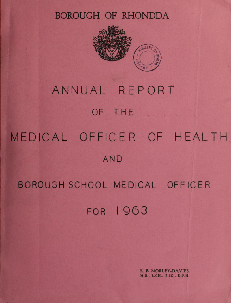 BOROUGH OF RHONDDA ANNUAL REPORT OF THE MEDICAL OFFICER OF HEALTH AND BOROUGH SCHOOL MEDICAL OFFICER FOR I 963 R. B. MORLEY-DAVIES. M B.. B.CH.. B.SC.. D.P.H.