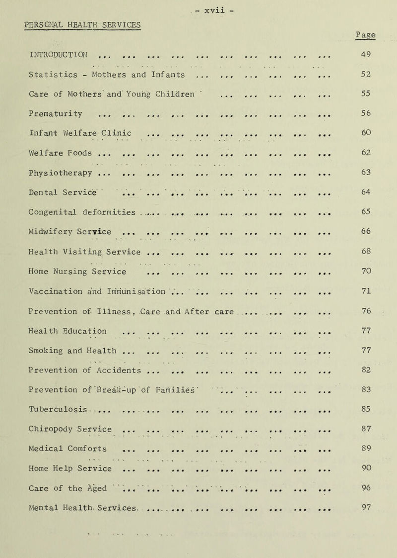 PERSGMAL HEALTH SERVICES Page lOTRODUCTION 49 Statistics - Mothers and Infants 52 Care of Mothers and' Youhg Children ‘ ... ,,. 55 Prematurity ... 56 Infant VJelfare Clinic ... ... ... ... ... ... 60 Welfare Foods ,,, 62 Physiotherapy ... ... 63 Dental Service ... 64 Congenital defo.rmities ...... , .... .... .... ... 65 Midwifery Service ... 66 Health Visiting Service ... ... ... ... 68 Home Nursing Service ... ... ... ... 70 Vaccination a’nd Immunisation . ' 71 Prevention of Illness, Care and After care ,. ... , 76 Health Education ... ... 77 Smoking and Health ... ... 77 Prevention of Accidents ... ... ... 82 Prevention of’Brealc-up of Families' 'I.. ... 83 Tuberculosis ... ... ... ... ... ... 85 Chiropody Service 87 Medical Comforts 89 Home Help Service ... ... 90 Care of the Aged ... 96 Mental Health-Services. .... ... ... 97