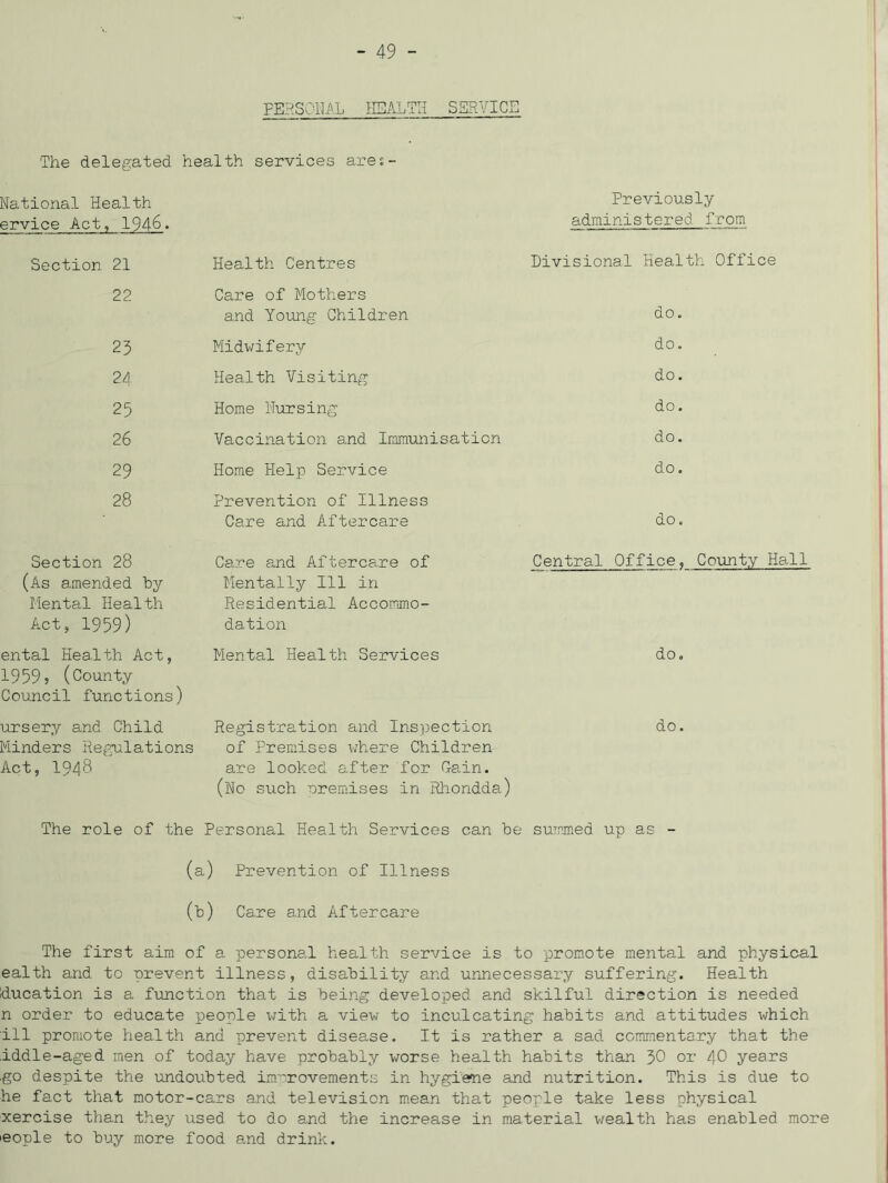 FEHSOili'.L HEALTH SKRYICE The delegated health services ares- National Health Previously ervice Act, 1946. administered from Section 21 Health Centres Divisional Health Office 22 Care of Mothers and Young Children do. 23 Midwifery do. 24 Health Visiting do. 25 Home Hursing do. 26 Vaccination and Immunisation do. 29 Home Help Service do. 28 Prevention of Illness Care and Aftercare do. Section 28 (As amended by Mental Health Act, 1959) Care and Aftercare of Mentally 111 in Residential Accommo- dation Central Office, County Hall ental Health Act, Mental Health Services do. 19595 (County Council functions) ursery and Child Minders Regulations Act, 1948 Registration and Inspection of Premises uhere Children are looked after for Ca.in. (Ho such nremises in Rliondda) do, The role of the Personal Health Services can be summed up as - (a) Prevention of Illness (b) Care and Aftercare The first aim of a personal health service is to -promote mental and physical ealth and to prevent illness, disability and urinecessary suffering. Health ducation is a function that is being developed and skilful direction is needed n order to educate people -with a view to inculcating habits and attitudes which ill promote health and prevent disease. It is rather a sad commentary that the iddle-aged men of today have probably worse health habits than J>0 or 40 years go despite the imdoubted improvements in hygiene and nutrition. This is due to he fact that motor-cars and television m.ean that people take less physical xercise than they used to do and the increase in material wealth has enabled more leople to buy more food and drink.