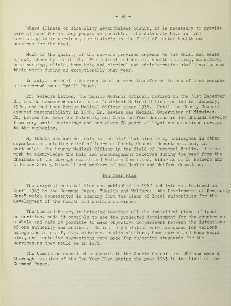 Where illness or disability nevertheless occurs, it is necessary to provide care at home for as many people as possible. The Authority have in mind developing their services, particularly in the field of mental health and services for the aged. Much of the quality of the service provided depends on the skill and sense of duty shown by the Staff. The medical and dental, health visiting, midwifery, home nursing, clinic, home help and clerical and administrative staff have proved their worth during an exceptionally busy year. In July, the Health Services Section were transferred to new offices because of overcrowding at Tydfil House. Dr. Gwladys Davies, the Senior Medical Officer, retired on the 31st December. Dr. Davies commenced duties as an Assistant Medical Officer on the 1st January, 1926, and had been Senior Medical Officer since 1935* Until the County Council assimed responsibility in 194^? Dr. Davies was Medical Supervisor of Midwives. Dr. Davies had seen the Maternity and Child W'elfare Service in the Rhondda develor from very small beginnings and has given 38 years of loyal conscientious service to the Authority. My thanks are due not only to the staff but also to my colleagues in other departments including chief officers of County Council Departments and, in particular, the County Medical Officer in the field of personal Health. I also wish to acknowledge the help and encouragement received during the year from the Chairman of the Borough Health and Welfare Committee, Alderman L. B. Rothero and Alderman Sidney Mitchell and members of the Health and Welfare Committee. Ten Year Plan The original Hospital Plan was published in I962 and this was followed in April 1963 Uy the Command Paper, Health and Welfares the Development of Community Care which represented in summary form the plans of local authorities for the development of the health and welfare services. The Command Paper, in bringing together all the individual plans of local authorities, made it possible to see the projected development for the country as a whole and made it possible to make objective comparisons between the intentions of one authority and another. Ratios to population were discussed for various categories of staff, e.g. midwives, health visitors, home nurses and home helps etc. , and tentative suggestions v/ere made for objective standards for the services as they would be in 1972. The Committee submitted proposals to the County Council in I962 and made a thorough revision of the Ten Year Plan during the year 19^3 the light of the Command Paper.