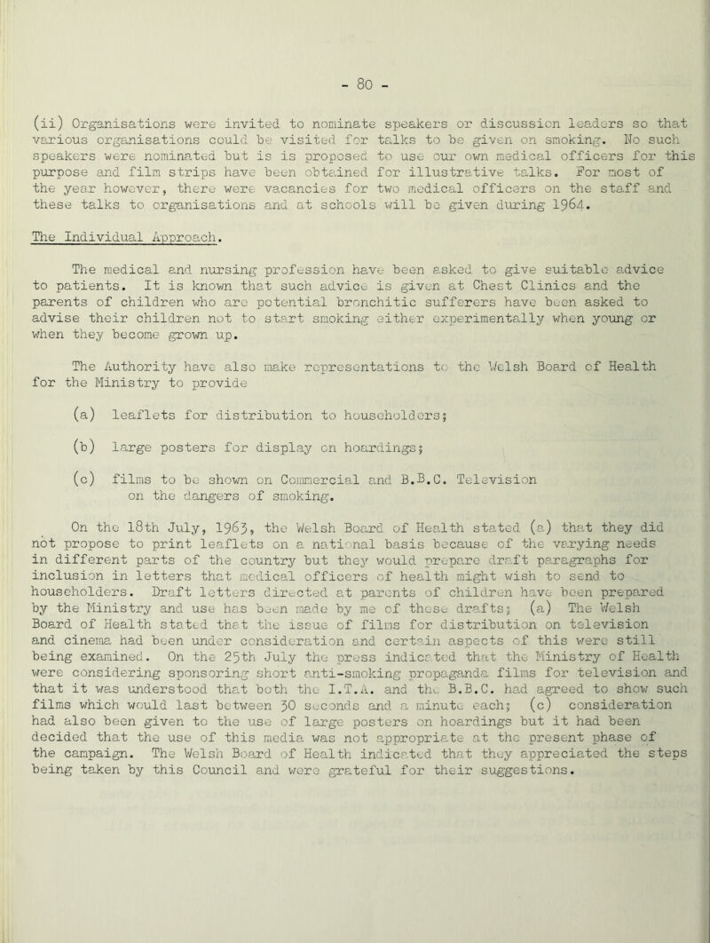 (ii) Organisations were invited to nominate speakers or discussion leadors so that various organisations could he visited for talks to he given on smoking. No such speakers were nominated hut is is proposed to use our own medical officers for this purpose and film strips have been ohte.ined for illustrative talks. For most of the year however, there were vacancies for two medical officers on the staff and these talks to organisations and at schools will ho given during 1964* The Individual Approach. The medical and nursing profession have been asked to give suitable advice to patients. It is known that such advice is given at Chest Clinics and the parents of children who are potential bronchitic sufferers have been asked to advise their children not to start smoking either experimentally when young or v^hen they become grown up. The Authority have also make representations to the \/elsh Board of Health for the Ministry to provide (a) leaflets for distribution to householders5 (b) large posters for display on hoardings 5 (c) films to be shown on Commercial a,nd B.B.C. Television on the dangers of smoking. On the 18th July, I985, the Welsh Board of Health stated (a) that they did not propose to print leaflets on a national basis because of the varying needs in different parts of the country but they \TOuld prepare draft paragraphs for inclusion in letters that medical officers of health might wish to send to householders. Draft letters directed at parents of children have been prepared by the Ministry and use has b^en made by me of those drafts5 (a) The V/elsh Board of Health stated that the issue of films for distribution on television and cinema had been londor consideration and certain aspects of this vrero still being examined. On the 25th July the press indicated that the Ministry of Health were considering sponsoring short anti-smoking propaganda films for television and that it was imderstood that both the I.T.a. and th^ B.B.C. had agreed to show such films which would last between 50 s>,.conds and a minute each5 (c) consideration had also been given to the use of large posters on hoardings but it had been decided that the use of this media was not appropria.te at the present phase of the campaign. The Welsh Board of Health indicated that they appreciated the steps being taken by this Council and were grateful for their suggestions.