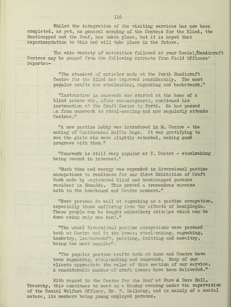 Whilst the integration of the visiting services has now been completed, as yet, no general merging of the Centres for the Blind, the Handicapped and the Deaf, has taken place, but it is hoped that experimentation to this end will take place in the fukare. The wide variety of activities followed at your Social^andicraft Centres may be gauged from the following extracts from Field Officers' reports The standard of articles madp at the Forth Handicraft Centre for the Blind has improved considerably. The most popular crafts are stoolmaking, rugnaking and basketwork. Instruction in canevi/ork was started at the home of a blind person who, after encouragement, continued his instruction at the Craft Centre in Forth, He has passed on from caneyrork to stool-seating and now regularly attends Centres, A new pastime hobby was introduced in M. Centre - the making of Continental Ra,ffia Bags, It was gratifying to see the girls who were slightly retaixied, making good progress T/ith them, Canework is still very popular at T. Centre - stoolmaking being second in interest. Much time and energy was expended in diversional pastime occupations in readiness for our first Exhibition of Craft V/ork made by registered blind a.nd handicapped persons resident in Ehondda. This proved a tremendous success both to the homebcund and Centre members. Most persons do well at rogmaking as a pastime occupation, especially those suffering from the effects of hemiplegia. These people can be taught embroidery stitches which can be done using only one hand. The usua-1 diversional pastim.e occupations v/ere persued both at Centre and in the homes 5'stool-makrng, rugmaking, basketry, leathercraft, painting, knitting and mosaitry, being the most popular: The popular pastime cra,fts both at home and Centre have been rugmaking, stool-making and canework. Many of our clients appreciate the value of this section of our service. A considerable number cf craft issues have been delivered. 1/Yith regard to the Centre for the Deaf at Fare •& Dare Hall, Treorchy, this continues to meet on a Monday evening under the supervision of the Social Welfare Officer, Mr, F. Dalladay, and is mainly of a social nature, its members being young employed persons.
