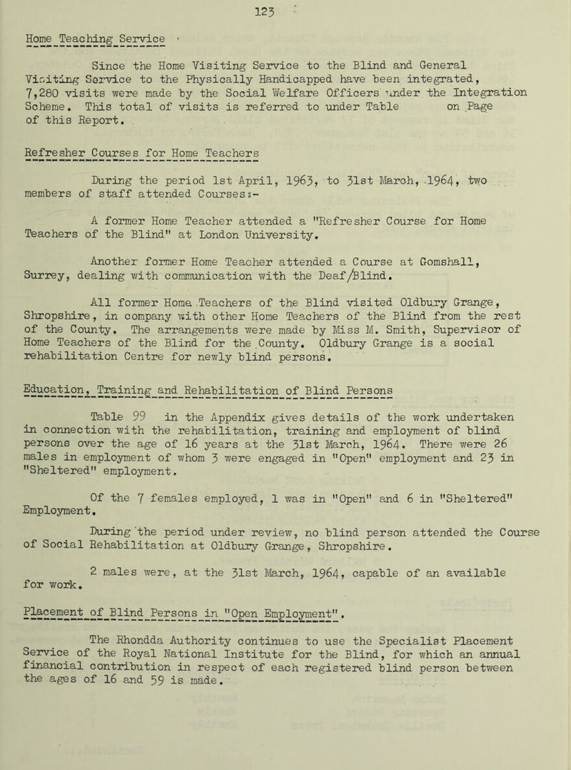 Home Teaching Service • Since the Home Visiting Service to the Blind and General Viciting Service to the Physically Handicapped have Been integrated, 7,280 visits were made hy the Social Welfare Officers nnder the Integration Scheme. This total of visits is referred to under Table on Page of this Report, Refresher Courses for Home Teachers During the period 1st April, 1963? to 31st March, -I964, two members of staff attended Coursess- A former Home Teacher attended a Refresher Course for Home Teachers of the Blind at London University, Another former Home Teacher attended a Course at Gomshall, Surrey, dealing with coramimication with the Deaf/Blind, All former Home .Teachers of the Blind visited Oldbury Grange, Shropshire, in company with other Home Teachers of the Blind from the rest of the County. The arrangements were made by Miss M. Smith, Supervisor of Home Teachers of the Blind for the County. Oldbury Grange is a social rehabilitation Centre for newly blind persons. Rehabilitation of Blind Persons Table 99 in the Appendix gives details of the work undertaken in connection with the rehabilitation, training and employment of blind persons over the age of I6 years at the 31st March, I964. There were 26 males in employment of whom 3 were engaged in Open employment and 23 in Sheltered employment. Of the 7 females employed, 1 was in Open and 6 in Sheltered Employment, During'the period under review, no blind person attended the Course of Social Rehabilitation at Oldbury Grange, Shropshire. 2 males were, at the 31st March, I964? capable of an available for work. Persons in Open Employment. The Rhondda Authority continues to use the Specialist Placement Service of the Royal National Institute for the Blind, for which an annual financial contribution in respect of each registered blind person between the ages of I6 and 59 is made.