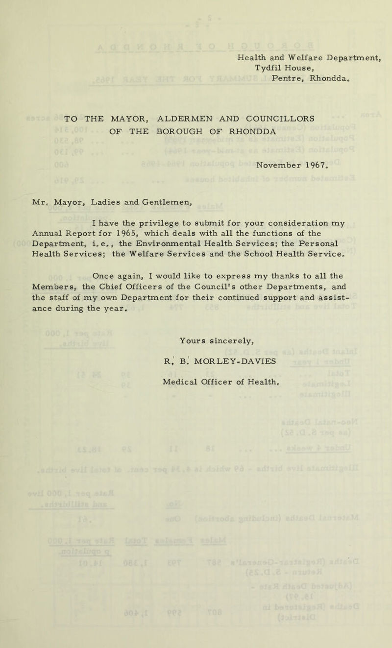 Health and Welfare Department, Tydfil House, Pentre, Rhondda. TO THE MAYOR, OF THE ALDERMEN AND COUNCILLORS BOROUGH OF RHONDDA November 1967. Mr. Mayor, Ladies and Gentlemen, I have the privilege to submit for your consideration my Annual Report for 1965, which deals with all the functions of the Department, L e,, the Environmental Health Services; the Personal Health Services; the Welfare Services and the School Health Service. Once again, I would like to express my thanks to all the Members, the Chief Officers of the Council’s other Departments, and the staff of my own Department for their continued support and assist- ance during the year. Yours sincerely, Rt Bj MORLEY-DAVIES Medical Officer of Health,