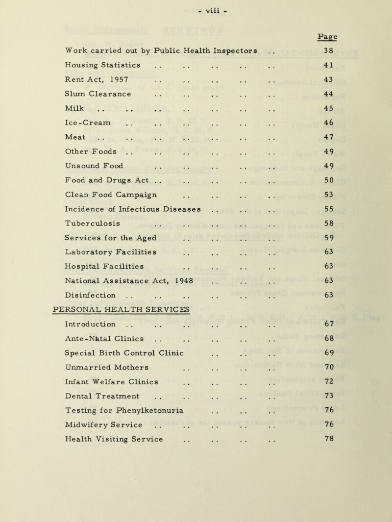 Vlll - Pa^ Work carried out by Public Health Inspectors . . 3 8 Housing Statistics . . . . , . , . , . 41 Rent Act, 1957 . , , , . , . . , . 43 Slum Clearance . . , , . . . , . . 44 Milk . . . . .. . . . , . . . . 45 Ice-Cream . , , , , . , . . . , . 46 Meat . , , , . , , . . , . , . , 47 Other Foods , , . . . , . . , . , , 49 Unsound Food . . ., . . . , . . 49 Food and Drugs Act . , . . . . . , . , 50 Clean Food Campaign , , . , , . . . 53 Incidence of Infectious Diseases . . . . . . 55 Tuberciilosis , . , . . . . . . , 58 Services for the Aged . . . . . . . . 59 Laboratory Facilities . , , . , . . . 63 Hospital Facilities , . , . , . , . 63 National Assistance Act, 1948 . . , . , . 63 Disinfection . . , , . . . . . , , . 63 PERSONAL HEALTH SERVICES Introduction . . , . . . , . . , , , 67 Ante-Nhtal Clinics . . . , , . , , , , 68 Special Birth Control Clinic . . , , , . 69 Unmarried Mothers . . , . . , . . 70 Infant Welfare Clinics . . . . . . , , 72 Dental Treatment , . . . , . . . . . 73 Testing for Phenylketonuria . . , , . . 76 Midwifery Service , . . , , , , . . . 76 Health Visiting Service 78