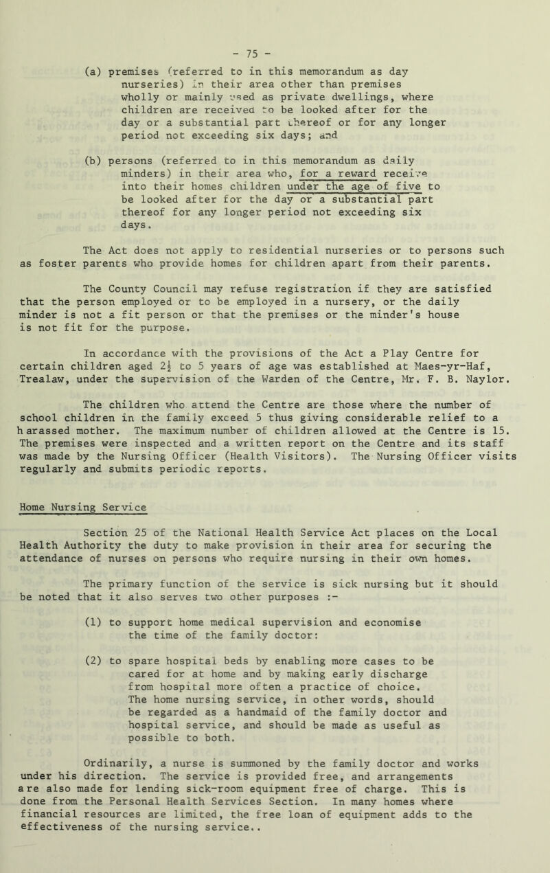 (a) premises (referred to in this memorandum as day nurseries) in their area other than premises wholly or mainly used as private dwellings, where children are received to be looked after for the day or a substantial part thereof or for any longer period not exceeding six days; and (b) persons (referred to in this memorandum as daily minders) in their area who, for a reward receive into their homes children under the age of five to be looked after for the day or a substantial part thereof for any longer period not exceeding six days. The Act does not apply to residential nurseries or to persons such as foster parents who provide homes for children apart from their parents. The County Council may refuse registration if they are satisfied that the person employed or to be employed in a nursery, or the daily minder is not a fit person or that the premises or the minder’s house is not fit for the purpose. In accordance with the provisions of the Act a Play Centre for certain children aged 2\ to 5 years of age was established at Maes-yr-Haf, Trealaw, under the supervision of the Warden of the Centre, Mr. F. B. Naylor. The children who attend the Centre are those where the number of school children in the family exceed 5 thus giving considerable relief to a harassed mother. The maximum number of children allowed at the Centre is 15. The premises were inspected and a written report on the Centre and its staff was made by the Nursing Officer (Health Visitors). The Nursing Officer visits regularly and submits periodic reports. Home Nursing Service Section 25 of the National Health Service Act places on the Local Health Authority the duty to make provision in their area for securing the attendance of nurses on persons who require nursing in their own homes. The primary function of the service is sick nursing but it should be noted that it also serves two other purposes (1) to support home medical supervision and economise the time of the family doctor; (2) to spare hospital beds by enabling more cases to be cared for at home and by making early discharge from hospital more often a practice of choice. The home nursing service, in other words, should be regarded as a handmaid of the family doctor and hospital service, and should be made as useful as possible to both. Ordinarily, a nurse is summoned by the family doctor and works under his direction. The service is provided free, and arrangements are also made for lending sick-room equipment free of charge. This is done from the Personal Health Services Section. In many homes where financial resources are limited, the free loan of equipment adds to the effectiveness of the nursing service..