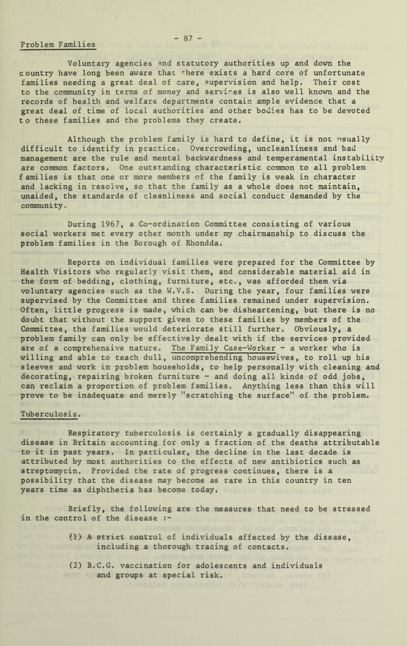 Problem Families Voluntary agencies md statutory authorities up and down the country have long been aware that *here exists a hard core of unfortunate families needing a great deal of care, supervision and help. Their cost to the community in terms of money and services is also well known and the records of health and welfare departments contain ample evidence that a great deal of time of local authorities and other bodies has to be devoted to these families and the problems they create. Although the problem family is hard to define, it is not usually difficult to identify in practice. Overcrowding, uncleanliness and bad management are the rule and mental backwardness and temperamental instability are common factors. One outstanding characteristic common to all problem f amilies is that one or more members of the family is weak in character and lacking in resolve, so that the family as a whole does not maintain, unaided, the standards of cleanliness and social conduct demanded by the community» During 1967, a Co-ordination Committee consisting of various social workers met every other month under my chairmanship to discuss the problem families in the Borough of Rhondda. Reports on individual families were prepared for the Committee by Health Visitors who regularly visit them, and considerable material aid in the form of bedding, clothing, furniture, etc., was afforded them via voluntary agencies such as the W.V.S. During the year, four families were supervised by the Committee and three families remained under supervision. Often, little progress is made, which can be disheartening, but there is no doubt that without the support given to these families by members of the Committee, the families would deteriorate still further. Obviously, a problem family can only be effectively dealt with if the services provided are of a comprehensive nature. The Family Case-Worker - a worker who is willing and able to teach dull, uncomprehending housewives, to roll up his sleeves and work in problem households, to help personally with cleaning and decorating, repairing broken furniture - and doing all kinds of odd jobs, can reclaim a proportion of problem families. Anything less than this will prove to be inadequate and merely scratching the surface of the problem. Tuberculosis. Respiratory tuberculosis is certainly a gradually disappearing disease in Britain accounting for only a fraction of the deaths attributable to it in past years. In particular, the decline in the last decade is attributed by most authorities to the effects of new antibiotics such as streptomycin. Provided the rate of progress continues, there is a possibility that the disease may become as rare in this country in ten years time as diphtheria has become today. Briefly, the following are the measures that need to be stressed in the control of the disease (1> A strict control of individuals affected by the disease, including a thorough tracing of contacts. (2) B.C.G. vaccination for adolescents and individuals and groups at special risk.