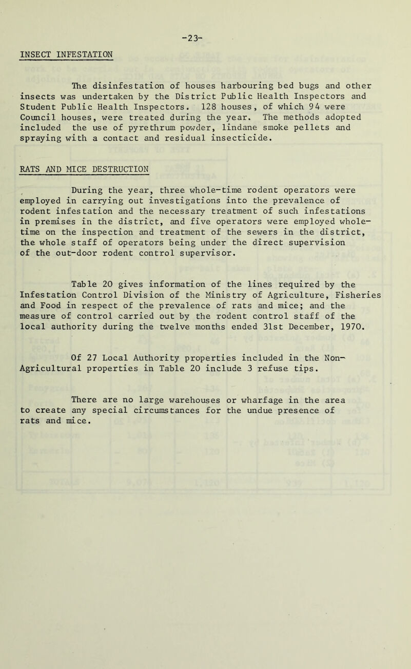 -23- INSECT INFESTATION The disinfestation of houses harbouring bed bugs and other insects was undertaken by the District Public Health Inspectors and Student Public Health Inspectors. 128 houses, of which 94 were Council houses, were treated during the year. The methods adopted included the use of pyrethrum powder, lindane smoke pellets and spraying with a contact and residual insecticide. RATS AND MICE DESTRUCTION During the year, three whole-time rodent operators were employed in carrying out investigations into the prevalence of rodent infestation and the necessary treatment of such infestations in premises in the district, and five operators were employed whole- time on the inspection and treatment of the sewers in the district, the whole staff of operators being under the direct supervision of the out-door rodent control supervisor. Table 20 gives information of the lines required by the Infestation Control Division of the Ministry of Agriculture, Fisheries and Food in respect of the prevalence of rats and mice; and the measure of control carried out by the rodent control staff of the local authority during the twelve months ended 31st December, 1970. Of 27 Local Authority properties included in the Non- Agricultural properties in Table 20 include 3 refuse tips. There are no large warehouses or wharfage in the area to create any special circumstances for the undue presence of rats and mice.
