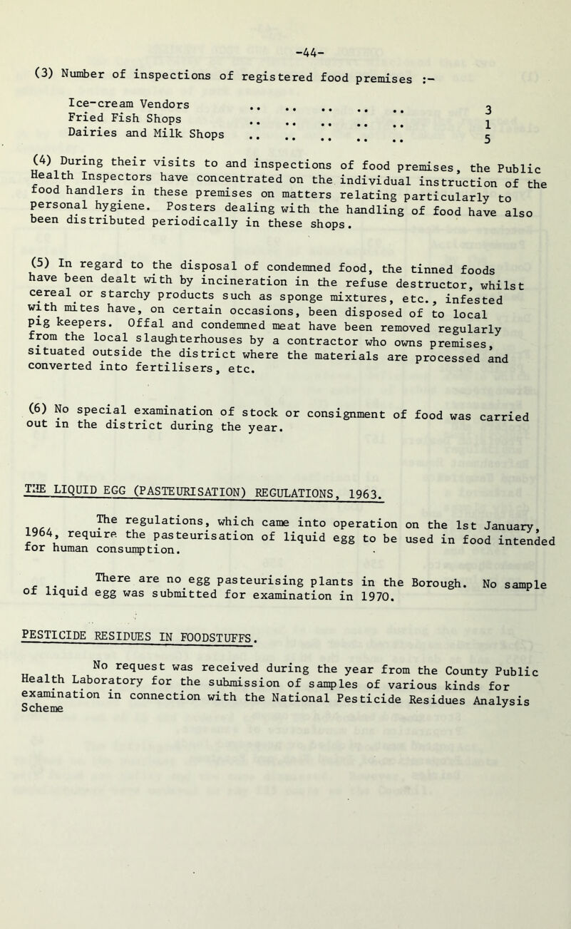 -44- (3) Number of inspections of registered food premises Ice-cream Vendors o Fried Fish Shops ^ Dairies and Milk Shops 5 (4) During their visits to and inspections of food premises, the Public Health Inspectors have concentrated on the individual instruction of the rood handlers in these premises on matters relating particularly to personal hygiene. Posters dealing with the handling of food have also been distributed periodically in these shops. (5) In regard to the disposal of condemned food, the tinned foods have been dealt with by incineration in the refuse destructor, whilst cereal or starchy products such as sponge mixtures, etc., infested with mites have, on certain occasions, been disposed of to local pig keepers. Offal and condemned meat have been removed regularly from the local slaughterhouses by a contractor who owns premises situated outside the district where the materials are processed and converted into fertilisers, etc. (6) No special examination of stock or consignment of food was carried out in the district during the year. TI!E LIQUID EGG (PASTEURISATION) REGULATIONS, 1963. P1*2 regulations, which came into operation on the 1st January 1964 require the pasteurisation of liquid egg to be used in food intended tor human consumption. , There are no.egg Pasteurising plants in the Borough. No sample ot liquid egg was submitted for examination in 1970. PESTICIDE RESIDUES IN FOODSTUFFS. No request was received during the year from the County Public Health Laboratory for the submission of samples of various kinds for examination in connection with the National Pesticide Residues Analysis Scheme