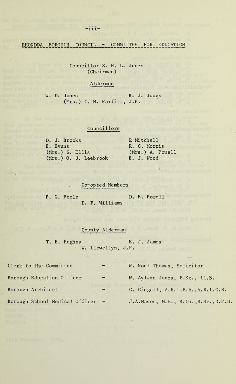 -111- RHONDDA BOROUGH COUNCIL - COMMITTEE FOR EDUCATION Councillor S. H. L. Jones (Chairman) Aldermen W. D. Jones B. J. Jones (Mrs.) C. M. Parfitt, J.P. Councillors R Mitchell R. C, Morris (Mrs.) A. Powell E. J. Wood Co-opted Members P. G. Poole D. E. Powell D. F. Williams D. J. Brooks E. Evans (Mrs.) G. Ellis (Mrs.) 0. J. Leebrook County Alderman T. E. Hughes W. Llewellyn, J Clerk to the Committee - Borough Education Officer - Borough Architect - Borough School Medical Officer - E. J. James P. W. Noel Thomas, Solicitor W. Aylwyn Jones, B.Sc., Ll.B. C. Gingell, A.R.I.B.A.,A.R.I.C.S. J. A.Mason, M.B., B. Ch . ,B. Sc. , D. P . H.