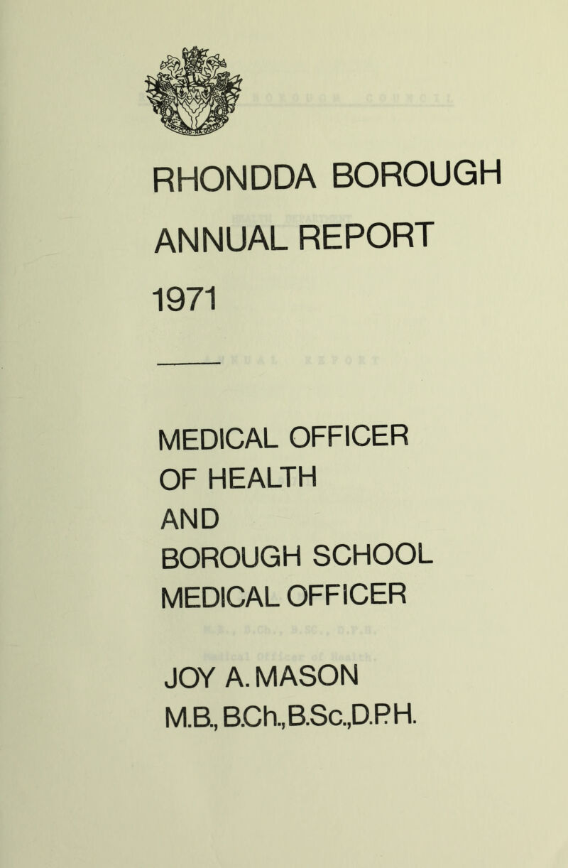 RHONDDA BOROUGH ANNUAL REPORT 1971 MEDICAL OFFICER OF HEALTH AND BOROUGH SCHOOL MEDICAL OFFICER JOY A. MASON M.B, B.Ch,B.Sc.,D.PH.