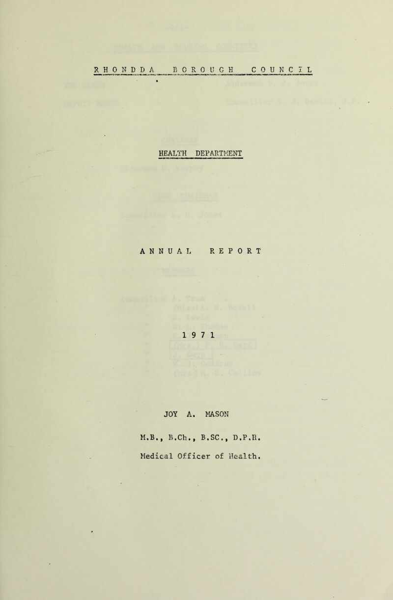 RHONDDA. BOROUGH COUNCIL HEALTH DEPARTMENT ANNUAL REPORT 19 7 1 JOY A. MASON M.B., B.Ch., B,SC,, D.P.H. Medical Officer of Health,