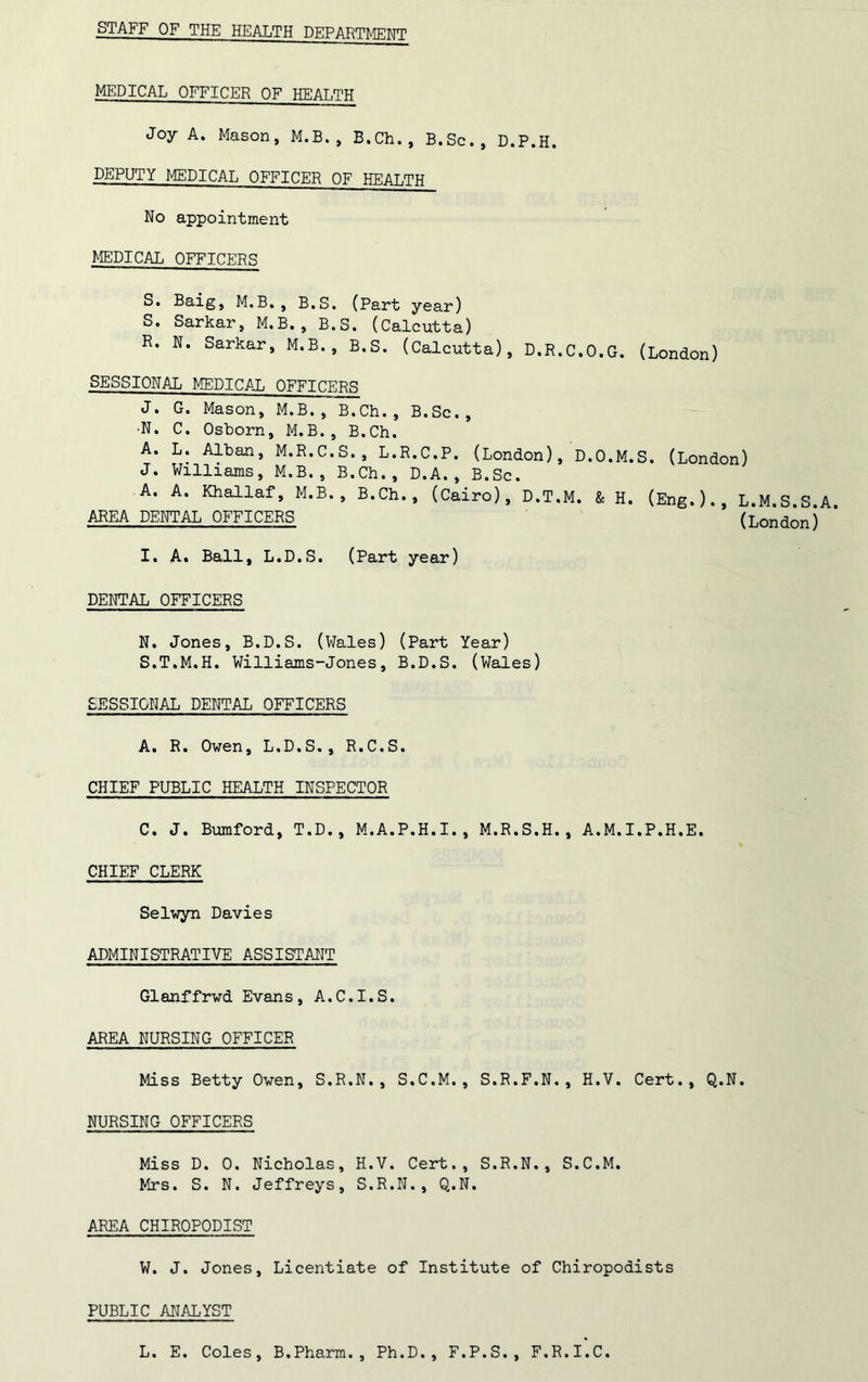 STAFF OF THE HEALTH DEPARTMENT MEDICAL OFFICER OF HEALTH Joy A. Mason, M.B., B.Ch., B.Sc., D.P.H. DEPUTY MEDICAL OFFICER OF HEALTH No appointment MEDICAL OFFICERS S. Baig, M.B., B.S. (Part year) S. Sarkar, M.B., B.S. (Calcutta) R. N. Sarkar, M.B., B.S. (Calcutta), D.R.C.O.G. (London) SESSIONAL MEDICAL OFFICERS J. G. Mason, M.B., B.Ch., B.Sc., •N. C. Osborn, M.B., B.Ch. A. L. Alban, M.R.C.S., L.R.C.P. (London), D.O.M.S. (London) J. Williams, M.B., B.Ch., D.A., B.Sc. A. A. Khallaf, M.B., B.Ch., (Cairo), D.T.M. & H. (Eng.)., L.M.S.S.A. AREA DENTAL OFFICERS (London) I. A. Ball, L.D.S. (Part year) DENTAL OFFICERS N. Jones, B.D.S. (Wales) (Part Year) S. T.M.H. Williams-Jones, B.D.S. (Wales) SESSIONAL DENTAL OFFICERS A. R. Oven, L.D.S., R.C.S. CHIEF PUBLIC HEALTH INSPECTOR C. J. Bumford, T.D., M.A.P.H.I., M.R.S.H., A.M.I.P.H.E. CHIEF CLERK Selwyn Davies ADMINISTRATIVE ASSISTANT Glanffrvd Evans, A.C.I.S. AREA NURSING OFFICER Miss Betty Oven, S.R.N., S.C.M., S.R.F.N., H.V. Cert., Q.N. NURSING OFFICERS Miss D. 0. Nicholas, H.V. Cert., S.R.N., S.C.M. Mrs. S. N. Jeffreys, S.R.N., Q.N. AREA CHIROPODIST W. J. Jones, Licentiate of Institute of Chiropodists PUBLIC ANALYST L. E. Coles, B.Pharm., Ph.D., F.P.S., F.R.I.C.