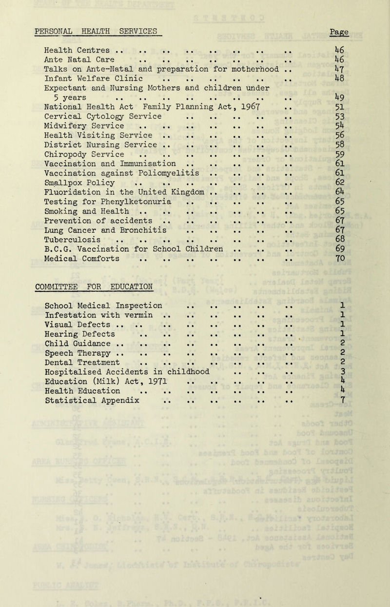 PERSONAL HEALTH SERVICES Page Health Centres .. 46 Ante Natal Care .. 46 Talks on Ante-Natal and preparation for motherhood .. 47 Infant Welfare Clinic .. 48 Expectant and Nursing Mothers and children under 5 years .. 49 National Health Act Family Planning Act, 1967 .. 51 Cervical Cytology Service .. 53 Midwifery Service .. 5^ Health Visiting Service .. 56 District Nursing Service .. 58 Chiropody Service .. 59 Vaccination and Immunisation .. 6l Vaccination against Poliomyelitis .. 6l Smallpox Policy .. .. .. .. 62 Fluoridation in the United Kingdom .. .... .. 64 Testing for Phenylketonuria .. 65 Smoking and Health .. 65 Prevention of accidents .. 67 Lung Cancer and Bronchitis .. 67 Tuberculosis .. 68 B.C.G. Vaccination for School Children .. .. .. 69 Medical Comforts .. .. 70 COMMITTEE FOR EDUCATION School Medical Inspection .. 1 Infestation with vermin .. 1 Visual Defects .... .. 1 Hearing Defects .. 1 Child Guidance .. 2 Speech Therapy .. 2 Dental Treatment .. 2 Hospitalised Accidents in childhood .... .. 3 Education (Milk) Act, 1971 •• ^ Health Education .. 4 Statistical Appendix .. 7