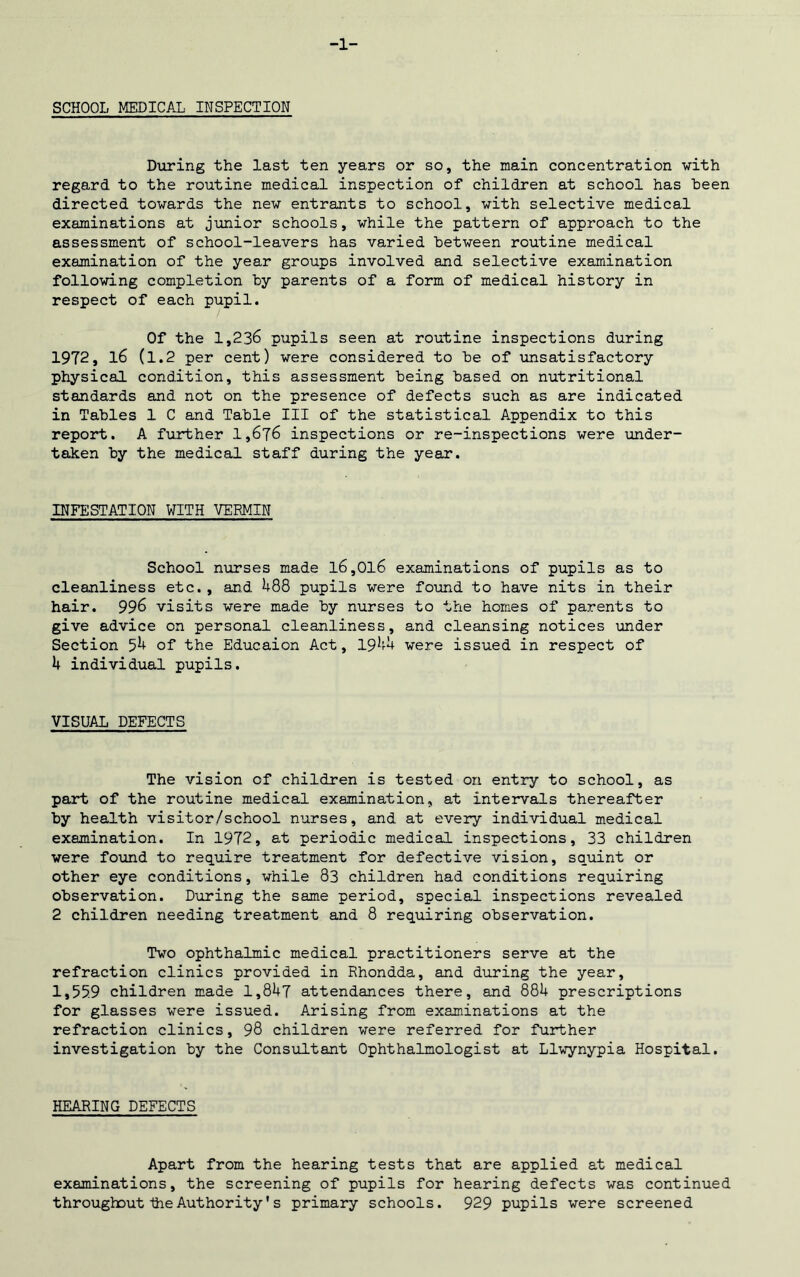 -1- SCHOOL MEDICAL INSPECTION During the last ten years or so, the main concentration with regard to the routine medical inspection of children at school has teen directed towards the new entrants to school, with selective medical examinations at junior schools, while the pattern of approach to the assessment of school-leavers has varied between routine medical examination of the year groups involved and selective examination following completion by parents of a form of medical history in respect of each pupil. Of the 1,236 pupils seen at routine inspections during 19T2, l6 (1.2 per cent) were considered to be of unsatisfactory physical condition, this assessment being based on nutritional standards and not on the presence of defects such as are indicated in Tables 1 C and Table III of the statistical Appendix to this report. A further 1,676 inspections or re-inspections were under- taken by the medical staff during the year. INFESTATION WITH VERMIN School nurses made l6,Ol6 examinations of pupils as to cleanliness etc. , and 488 pupils were found to have nits in their hair. 996 visits were made by nurses to the homes of parents to give advice on personal cleanliness, and cleansing notices under Section 54 of the Educaion Act, 1944 were issued in respect of 4 individual pupils. VISUAL DEFECTS The vision of children is tested on entry to school, as part of the routine medical examination, at intervals thereafter by health visitor/school nurses, and at every individual medical examination. In 1972, at periodic medical inspections, 33 children were found to require treatment for defective vision, squint or other eye conditions, while 83 children had conditions requiring observation. During the same period, special inspections revealed 2 children needing treatment and 8 requiring observation. Two ophthalmic medical practitioners serve at the refraction clinics provided in Rhondda, and during the year, 1*55.9 children made 1,847 attendances there, and 884 prescriptions for glasses were issued. Arising from examinations at the refraction clinics, 98 children were referred for further investigation by the Consultant Ophthalmologist at Llwynypia Hospital. HEARING DEFECTS Apart from the hearing tests that are applied at medical examinations, the screening of pupils for hearing defects was continued throughout the Authority *s primary schools. 929 pupils were screened