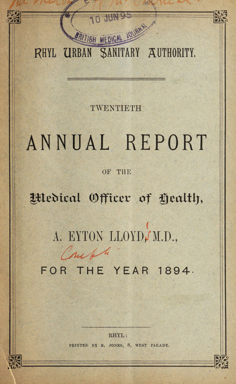 KHYL URBAN™ SANITARY AUTHORITY. TWENTIETH ANNUAL REPORT OF THE ptebiml ©ffiter of A. FAXON LLOYDj/M.D., FOR THE YEAR 1894- l-i, RHYL: PRINTED BY E. JONES, 8, WEST PARADE.