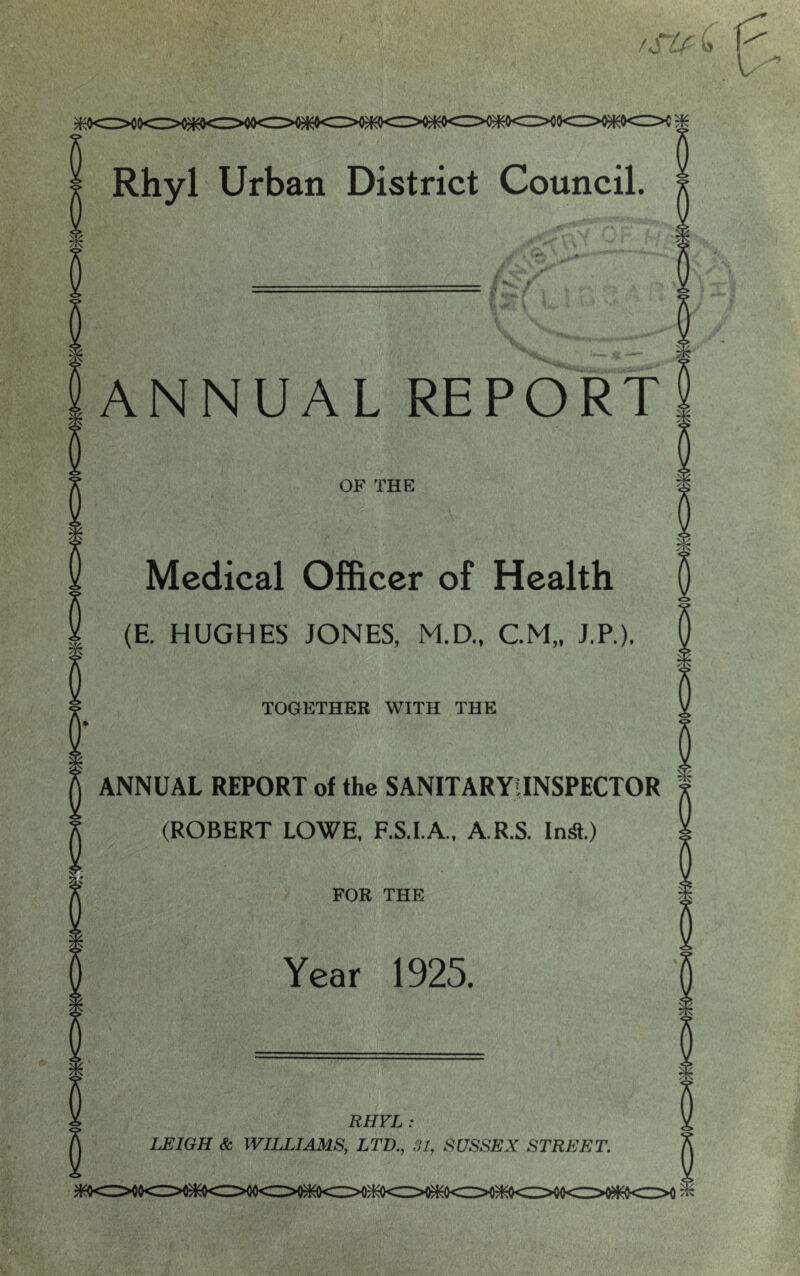 io<z>o)Ko<i>0(Hc:>o fSU- b -■» ^ •( »». ANNUAL REPORT OF THE Medical Officer of Health (E. HUGHES JONES, M.D., CM,, J.P.). TOGETHER WITH THE ANNUAL REPORT of the SANITARYIINSPECTOR (ROBERT LOWE, F.S.I.A., A.R.S. In^.) FOR THE Year 1925. RHYL : LEIGH & WILLIAMS, LTD., 31, SUSSEX STREET.